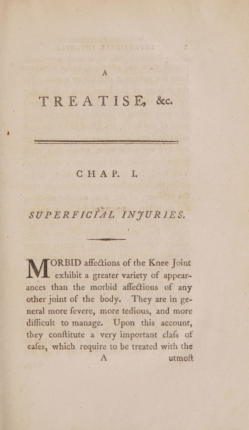 A SUPERFICIAL INFURIES. ORBID affections of the Knee Joint exhibit a greater variety of appear ances than the morbid affeétions of any other joint of the body. They are in ge- neral more fevere, more tedious, and more dificult to manage. Upon this account, they conftitute a very important clafs of eafes, which require to be treated with the A utmoit