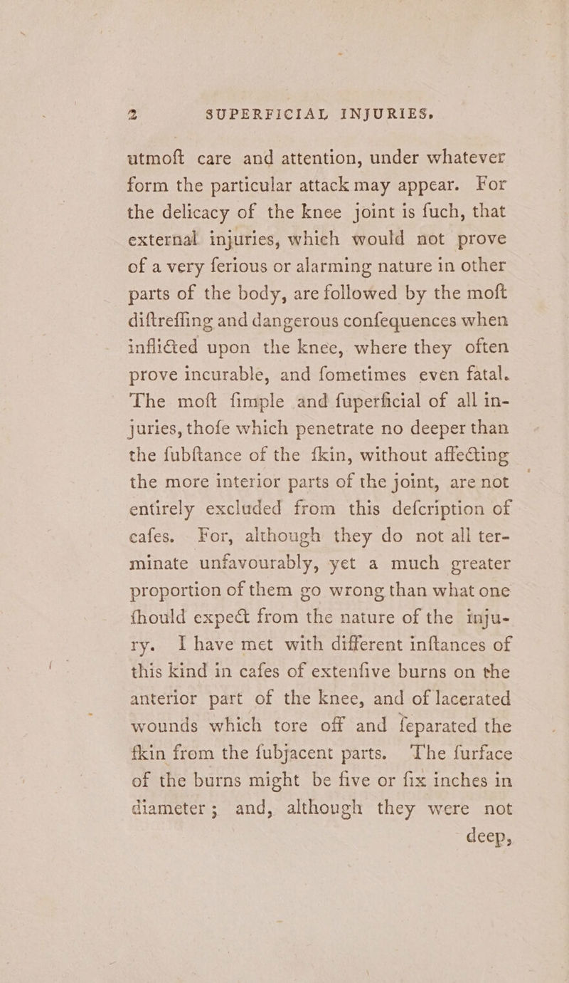 utmoft care and attention, under whatever form the particular attack may appear. For the delicacy of the knee joint is fuch, that external injuries, which would not prove of a very ferious or alarming nature in other parts of the body, are followed by the moft diftreffing and dangerous confequences when infli@ed upon the knee, where they often prove incurable, and fometimes even fatal. The moft fimple and fuperficial of all in- juries, thofe which penetrate no deeper than the fubftance of the fkin, without affecting the more interior parts of the joint, are not entirely excluded from this defcription of -eafes. For, although they do not all ter- minate unfavourably, yet a much greater proportion of them go wrong than what one fhould expect from the nature of the inju- ry. Ihave met with different inftances of this kind in cafes of extenfive burns on the anterior part of the knee, and of lacerated wounds which tore off and feparated the fkin from the fubjacent parts. The furface of the burns might be five or fix inches in diameter; and, although they were not deep,