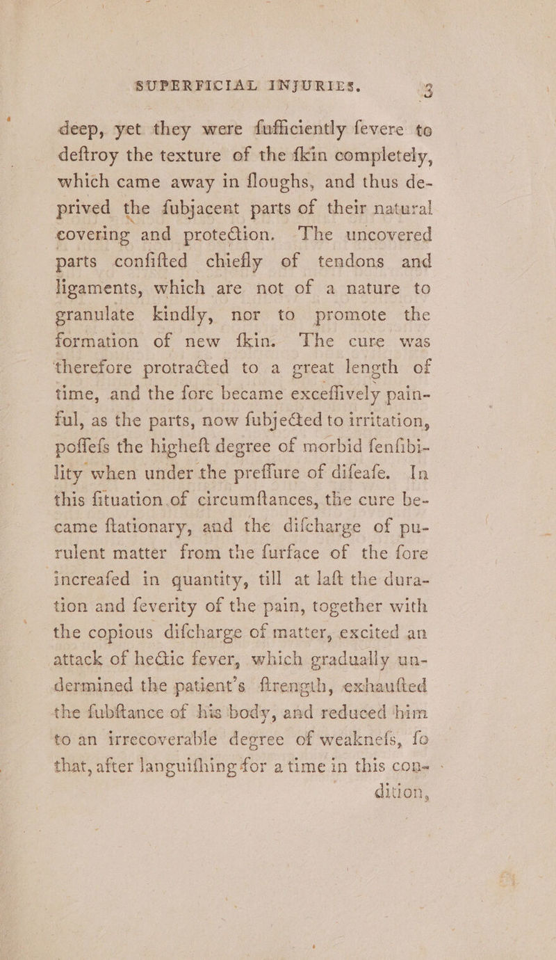 deep, yet they were fufficiently fevere to deftroy the texture of the {kin completely, which came away in floughs, and thus de- prived the fubjacent parts of their natural covering and protection. The uncovered parts confifted chiefly of tendons and ligaments, which are not of a nature to eranulate kindly, nor to promote the formation of new {fkin. The cure was therefore protrafted to a great length of time, and the fore became exceflively pain- ful, as the parts, now fubjected to irritation, -poffefs the higheft degree of morbid fenfibi- lity when under the preflure of difeafe. In this fituation of circumftances, the cure be- came flationary, and the dilcharge of pu- rulent matter from the furface of the fore increafed in quantity, till at laft the dura- tion and feverity of the pain, together with the copious difcharge of matter, excited an attack of hetic fever, which gradually un- dermined the patient’s firength, exhautted the fubftance of his body, and reduced ‘him to an irrecoverable degree of weaknefs, fo that, after languifhing for atime in this con- - | dition,