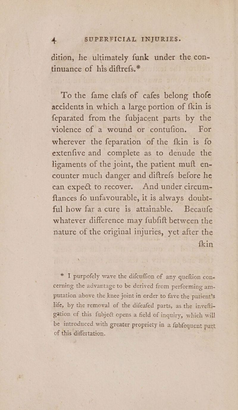 dition, he ultimately funk under the con- tinuance of his diftrefs.* To the fame clafs of cafes belong thofe accidents in which a large portion of fkin is feparated from the fubjacent parts by the violence of a wound or contufion. For wherever the feparation of the fkin is fo extenfive and complete as to denude the ligaments of the joint, the patient muft en- counter much danger and diftrefs before he can expect to recover. And under circum- ftances fo unfavourable, it is always doubt- ful how far a cure is attainable. Becaufe whatever difference may fubfift between the nature of the original injuries, yet after the fkin * IT purpofely wave the difcuflion of any queftion cone cerning the advantage to be derived from performing am- putation above the knee joint in order to fave the patient’s life, by the removal of the difeafed parts, as the invelti- gation of this fubject opens a field of inquiry, which will be introduced with greater propriety in a fubfequent part of this differtation, ,