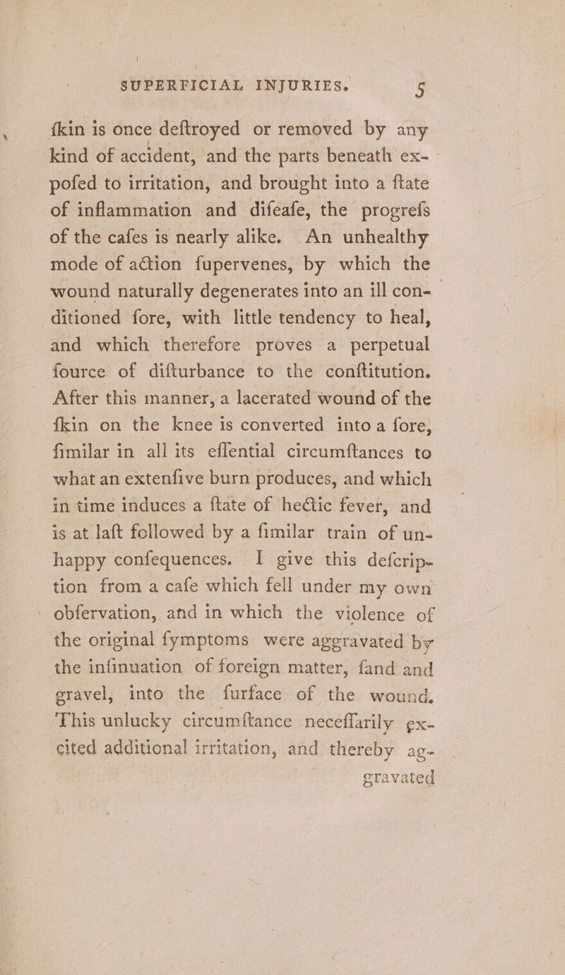 t SUPERFICIAL INJURIES. 5 {kin is once deftroyed or removed by any kind of accident, and the parts beneath ex- pofed to irritation, and brought into a ftate of inflammation and difeafe, the progrefs of the cafes is nearly alike. An unhealthy mode of action fupervenes, by which the wound naturally degenerates into an ill con-— ditioned fore, with little tendency to heal, and which therefore proves a perpetual fource of difturbance to the conftitution. After this ianner, a lacerated wound of the {kin on the knee is converted into a fore, fimilar in all its eflential circumftances to what an extenfive burn produces, and which in time induces a ftate of hedtic fever, and is at laft followed by a fimilar train of un- happy confequences. I give this defcrip- tion from a cafe which fell under my own - obfervation, and in which the violence of the original fymptoms were ageravated by the infinuation of foreign matter, fand and eravel, into the furface of the wound, This unlucky circumftance neceflarily ¢x- cited additional irritation, and thereby ag- eravated