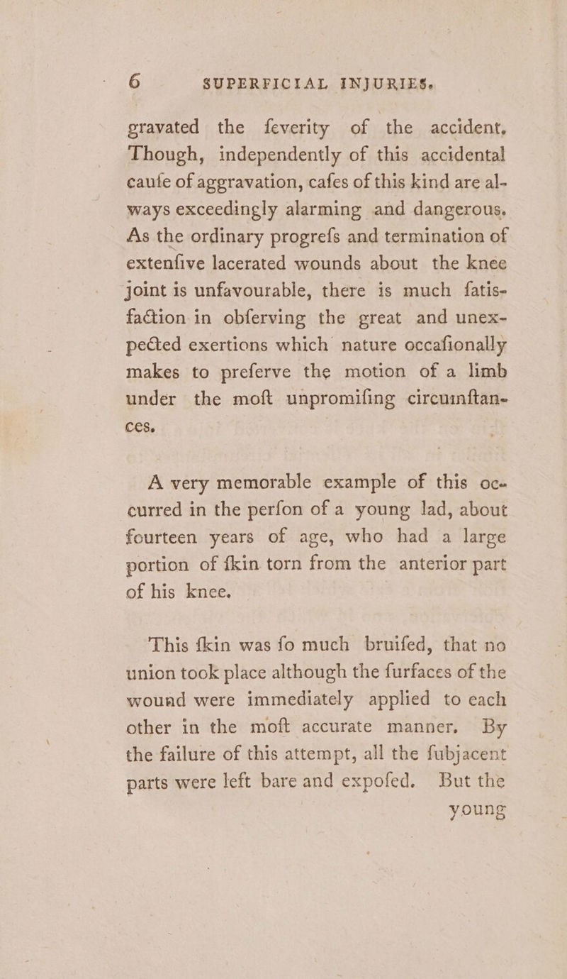 gravated the feverity of the accident, Though, independently of this accidental caute of aggravation, cafes of this kind are al- ways exceedingly alarming and dangerous. As the ordinary progrefs and termination of extenfive lacerated wounds about the knee ‘joint is unfavourable, there is much fatis- faction in obferving the great and unex- pected exertions which nature occafionally makes to preferve the motion of a limb under the mof{ unpromifing circuinftan- ces. A very memorable example of this oc» curred in the perfon of a young lad, about fourteen years of age, who had a large portion of {kin torn from the anterior part of his knee. This {kin was fo much bruifed, that no union took place although the furfaces of the wound were immediately applied to each other in the moft accurate manner. By the failure of this attempt, all the fubjacent parts were left bare and expofed. But the | young