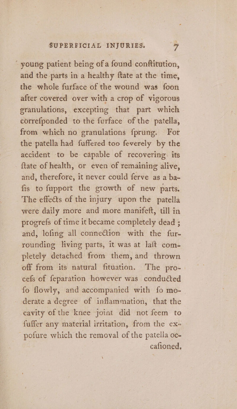 ~ young patient being ofa found conftitution, and the parts in a healthy ftate at the time, the whole furface of the wound was foon after covered over with a crop of vigorous eranulations, excepting that part which correfponded to the furface of the patella, from which no granulations fprung. For the patella had fuffered too feverely by the accident to be capable of recovering: its {tate of health, or even of remaining alive, and, therefore, it never could ferve as a ba- fis to fupport the growth of new parts. The effects of the injury upon the patella were daily more and more manifeft, till in progrefs of time it became completely dead ; and, lofing all connection with the fur- rounding living parts, it was at laft com- pletely detached from them, and thrown off from its natural fituation. The pro- cefs of feparation however was condudted fo flowly, and accompanied with fo mo- derate a degree of inflammation, that the cavity of the knee joint did not feem to fuffer any material irritation, from the ex- -pofure which the removal of the patella oc- , cafioned,