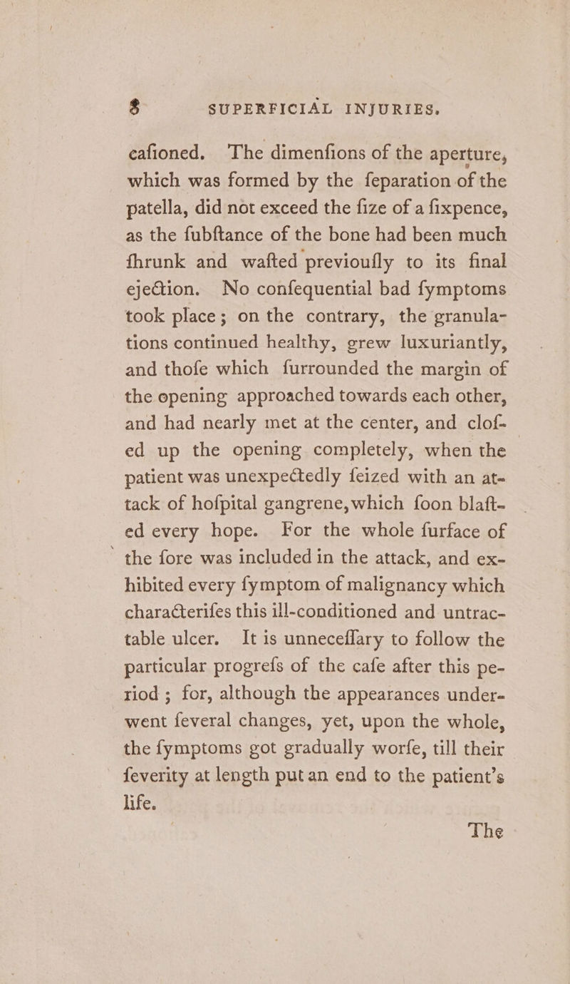 eafioned. The dimenfions of the aperture, which was formed by the feparation of the patella, did not exceed the fize of a fixpence, as the fubftance of the bone had been much fhrunk and wafted previoufly to its final ejection. No confequential bad fymptoms took place; onthe contrary, the granula- tions continued healthy, grew luxuriantly, and thofe which furrounded the margin of the opening approached towards each other, and had nearly met at the center, and clof- ed up the opening completely, when the | patient was unexpectedly feized with an at- tack of hofpital gangrene,which foon blaft- ed every hope. For the whole furface of ’ the fore was included in the attack, and ex- hibited every fymptom of malignancy which characterifes this ill-conditioned and untrac- table ulcer. It is unneceflary to follow the particular progrefs of the cafe after this pe- riod ; for, although the appearances under- went feveral changes, yet, upon the whole, the fymptoms got gradually worfe, till their feverity at length put an end to the patient’s life. : The