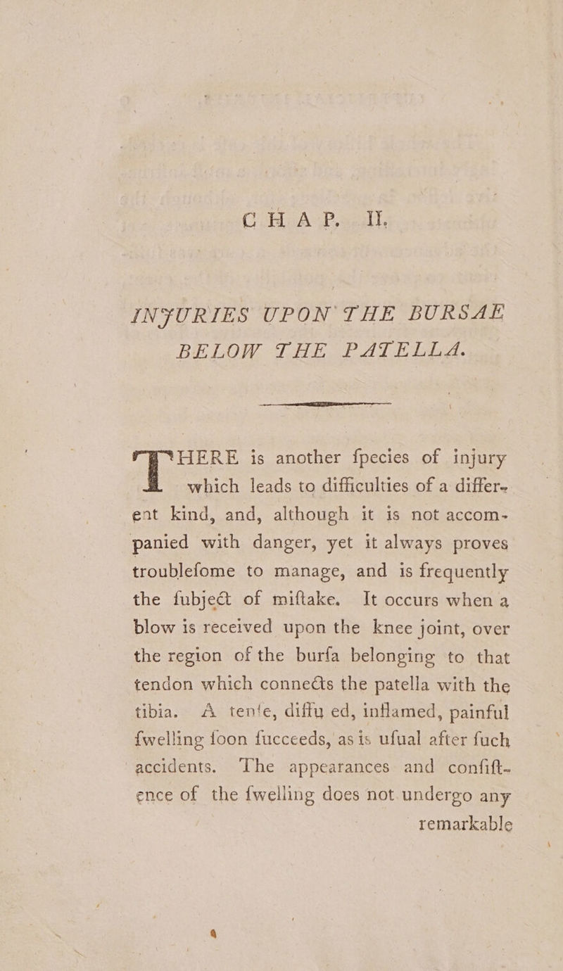CRAP, wepll, INJURIES UPON THE BURSAE BELOW DHE PATE ig. HERE is another fpecies of injury which leads to difficulties of a differ- ent kind, and, although it is not accom- panied with danger, yet it always proves troublefome to manage, and is frequently the fubject of miftake. It occurs when a blow is received upon the knee joint, over the region of the burfa belonging to that tendon which connects the patella with the tibia. A tente, diftu ed, inHamed, painful {welling toon fucceeds, as is ufual after fuch accidents. [he appearances and confift- ence of the {welling does not.undergo any - remarkable