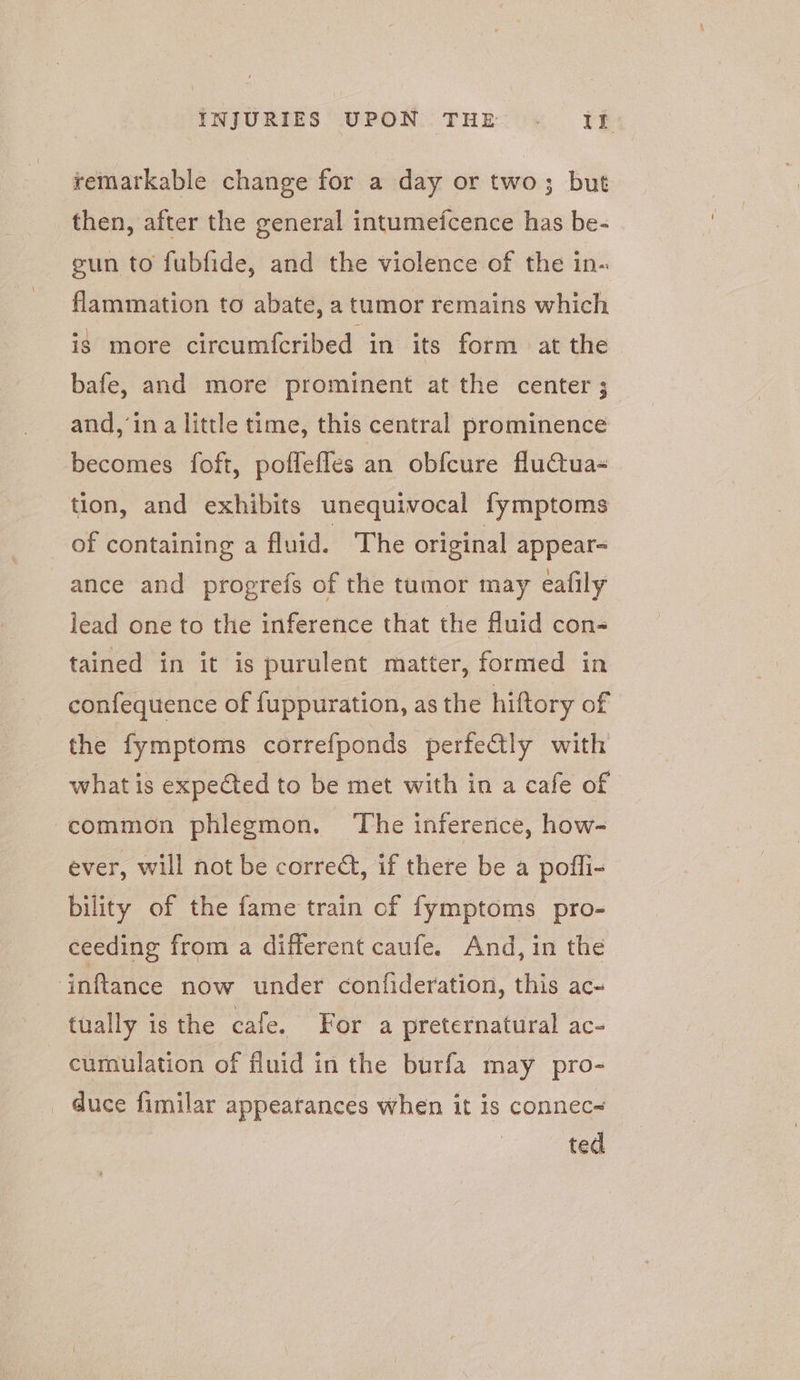 remarkable change for a day or two; but then, after the general intumefcence has be- gun to fubfide, and the violence of the in- flammation to abate, a tumor remains which ig more circumfcribed in its form at the bafe, and more prominent at the center ; and,’in a little time, this central prominence becomes foft, poflefles an obfeure fluctua tion, and exhibits unequivocal fymptoms of containing a fluid. The original appear- ance and progrefs of the tumor may eafily lead one to the inference that the fluid con- tained in it is purulent matter, formed in confequence of fuppuration, as the hiftory of the fymptoms correfponds perfectly with what is expected to be met with in a cafe of ‘common phlegmon. The inference, how- ever, will not be corredt, if there be a poffi- bility of the fame train of fymptoms pro- ceeding from a different caufe. And, in the ‘inftance now under confideration, this ac- tually is the cafe. For a preternatural ac- cumulation of fluid in the burfa may pro- _ duce fimilar appearances when it is connec~ ted
