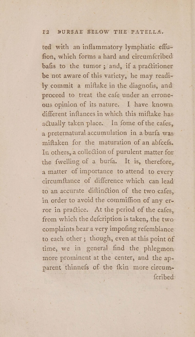 ted with an inflammatory lymphatic effu- fion, which forms a hard and circum{cribed bafis to the tumor ; and, if a practitioner be not aware of this variety, he may readi- ly commit a miftake in the diagnofis, and proceed to treat the cafe under an errone- ous opinion of its nature. I have known different inftances in which this miftake has actually taken place. In fome of the cafes, a preternatural accumulation in a-burfa was miftaken for the maturation of an abfcefs. In others,.a colle&amp;tion of purulent matter for the {welling of a burfa. It is, therefore,. a matter of importance to attend to every circumftance of difference which can lead’ to an accurate diftinction of the two cafes, in order to avoid the commiffion of any er- ror in practice. At the period of the cafes, from which the defcription is taken, the two complaints bear a very impofing refemblance. to each other; though, even at this point of time, we in general find the phlegmon more prominent at the center, and. the ap- parent thinnefs of. the {kin more circum- {cribed: ‘ {