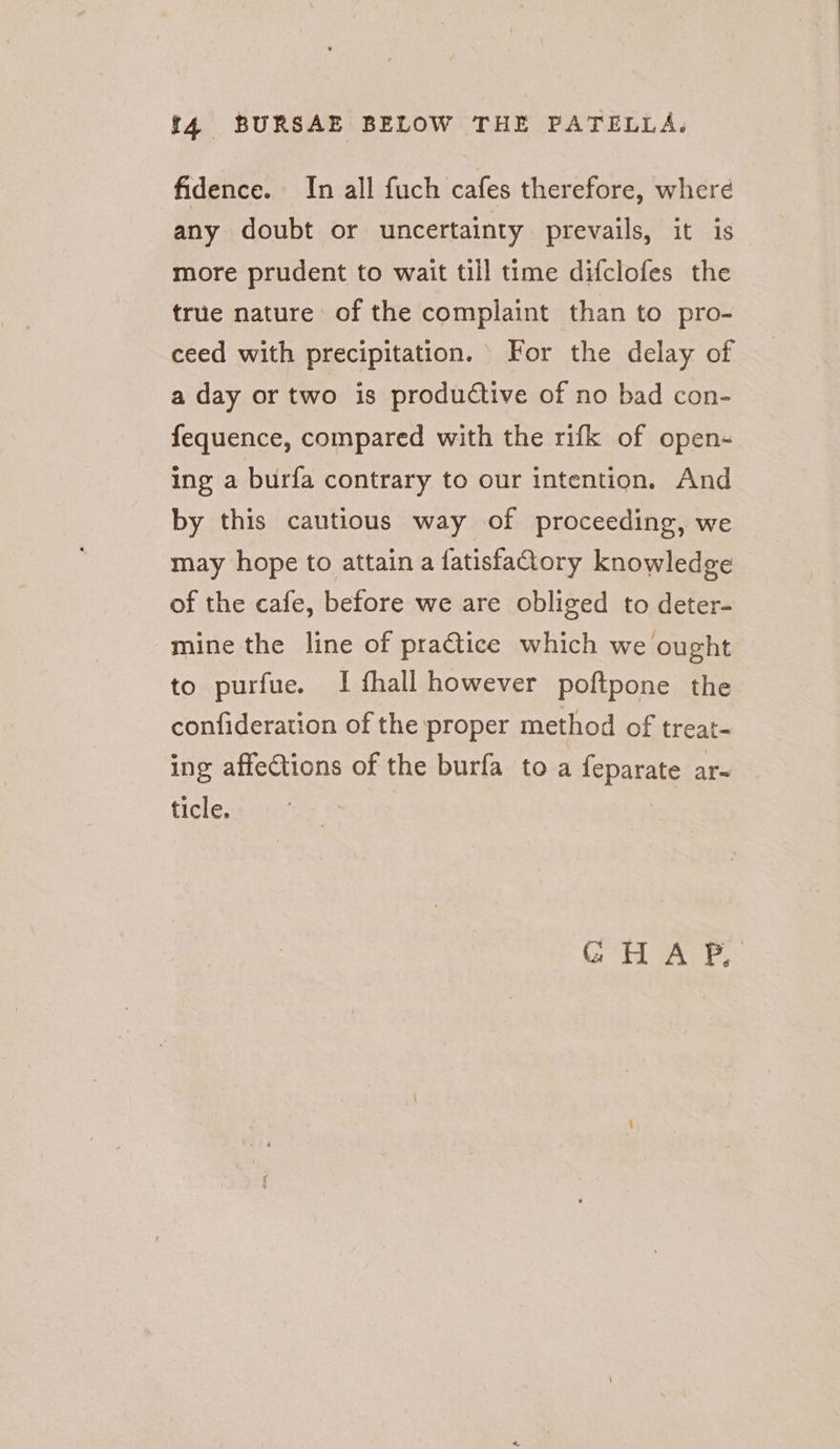 fidence. In all fuch cafes therefore, where any doubt or uncertainty prevails, it is more prudent to wait till time difclofes the true nature of the complaint than to pro- ceed with precipitation. For the delay of a day or two is productive of no bad con- fequence, compared with the rifk of open- ing a burfa contrary to our intention. And by this cautious way of proceeding, we may hope to attain a fatisfactory knowledge of the cafe, before we are obliged to deter- mine the line of pra@ice which we ought to purfue. I fhall however poftpone the confideration of the proper method of treat- ing affections of the burfa to a feparate ar- ticle.