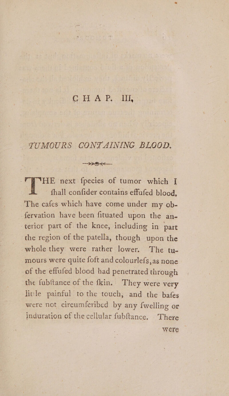 TUMOURS CONTAINING BLOOD. —33@<<_ HE next fpecies of tumor which [I _ fhall confider contains effufed blood, The cafes which have come under my ob- fervation have been fituated upon the an- terior part of the knee, including in part the region of the patella, though upon the whole they were rather lower. The tu- mours were quite foft and colourlefs,as none of the effufed blood had penetrated through the fub{tance of the fkin. They were very litle painful to the touch; and the bafes were not circum{cribed by any fwelling or induration of the cellular fubftance. There were