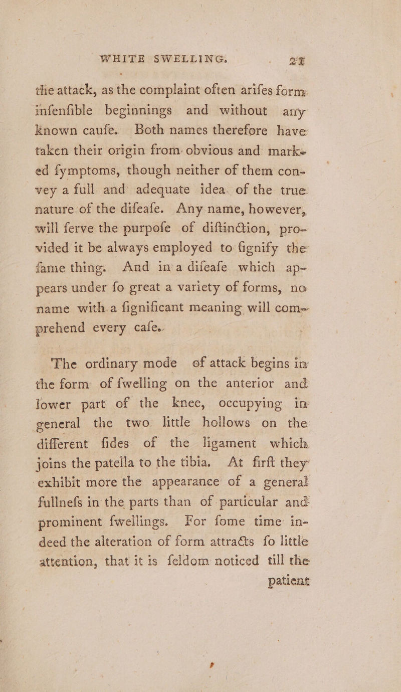 the attack, as the complaint often arifes forny infenfible beginnings and without any Known caufe. Both names therefore have taken their origin from: obvious and marke ed fymptoms, though neither of them con- vey a full and adequate idea. of the true nature of the difeafe. Any name, however, will ferve the purpofe of diftinGion, pro- vided it be always employed to fignify the fame thing: And inva difeafe which ap- pears under fo great a variety of forms, no name with.a fignificant meaning will com- prehend every cafe. The ordinary mode ef attack begins in the form of fwelling on the anterior and lower part of the knee, occupying in general the two little hollows on the different fides of the ligament which joins the patella to the tibia, At firft they: exhibit more the appearance of a general fullnefs in the parts than of particular and prominent {wellings. For fome time in- deed the alteration of form attracts fo little attention, that itis feldom noticed till the patient