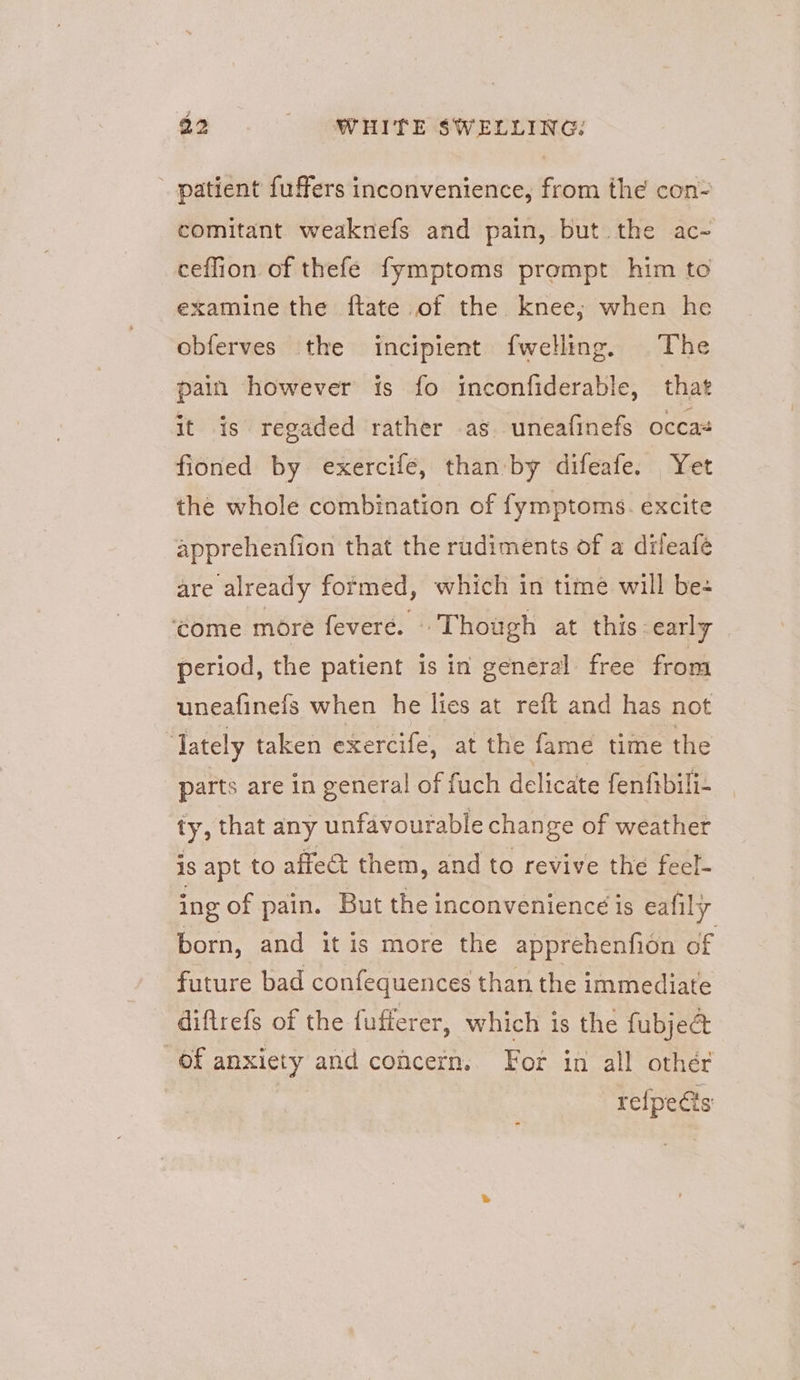 patient fuffers inconvenience, from the con- comitant weaknefs and pain, but.the ac- ceffion of thefe fymptoms prompt him to examine the ftate of the knee; when he obferves the incipient fwelling. The pain however is fo inconfiderable, that it is regaded rather as uneafinefs occas fioned by exercife, than by difeafe. Yet the whole combination of fymptoms. excite apprehenfion that the rudiments of a dileafé are already formed, which in time will be- ‘ome more feveré. © Though at this early period, the patient is in general free from uneafinefs when he lies at reft and has not “lately taken exercife, at the fame time the parts are in general of fuch delicate fenfibili- ty, that any unfavourable change of weather is apt to affect them, and to revive the feel- ing of pain. But the inconvenience is eafily born, and it is more the apprehenfion of future bad confequences than the immediate diftrefs of the fufferer, which is the fubjec& of anxiety and concern. For in all other refpeéts