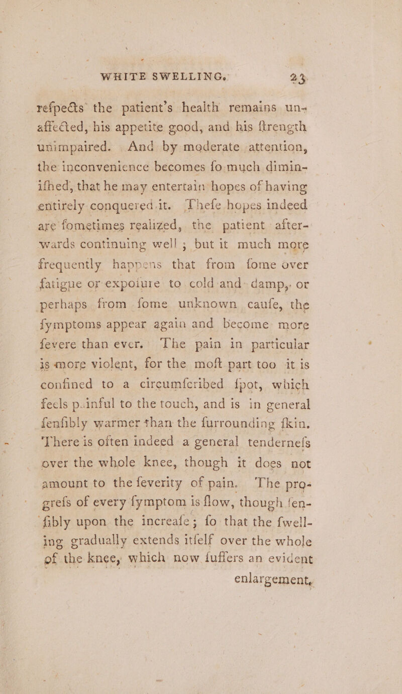 - 4 WHITE SWELLING, 2% _ refpe€ts the patient’s health remains un- affected, his appetite good, and his ftrength unimpaired. And by moderate attention, the inconvenience becomes fo much dimin- ifhed, that he may entertain hopes of having entirely conquered.it. ‘Thefe hopes indeed are fometimes realized, the patient after- wards continuing well; but it much more frequently happens that from fome over fatigue or expoiure to cold and: damp,, or perhaps from fome unknown caufe, the fymptoms appear again and become more fevere than ever.’ The pain in particular is more violent, for the moft part too it is confined to a circumfcribed fpot, which fecls p.inful to the touch, and is in general fenfibly warmer than the furrounding {kin. ‘There is often indeed a genera! tendernels over the whole knee, though it does not amount to the feverity of pain. The pro- grefs of every {fymptom i is flow, though fen- ‘fibly upon the increafe ; fo that the fwell- ing gradually extends ‘elf over the whole of the knee, which now fluffers an evident enlargement,