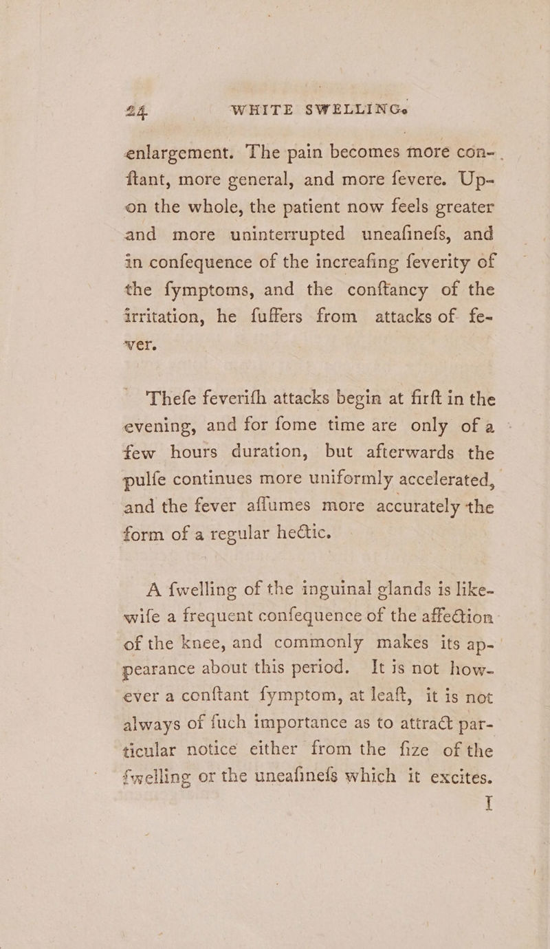enlargement. The pain becomes more con-. ftant, more general, and more fevere. Up- on the whole, the patient now feels greater and more uninterrupted uneafinefs, and in confequence of the increafing feverity of the fymptoms, and the conftancy of the irritation, he fuffers from attacks of fe- Thefe feverith attacks begin at firft in the evening, and for fome time are only of a | few hours duration, but afterwards the pulfe continues more uniformly accelerated, and the fever aflumes more accurately the form of a regular hectic. A {welling of the inguinal glands is like- wife a frequent confequence of the affeGion of the knee, and commonly makes its ap-' pearance about this period. It is not how- ever a con{tant fymptom, at leaft, it is not always of fuch importance as to attract par- ticular notice either from the fize of the Swelling or the uneafinefs which it excites. ‘A