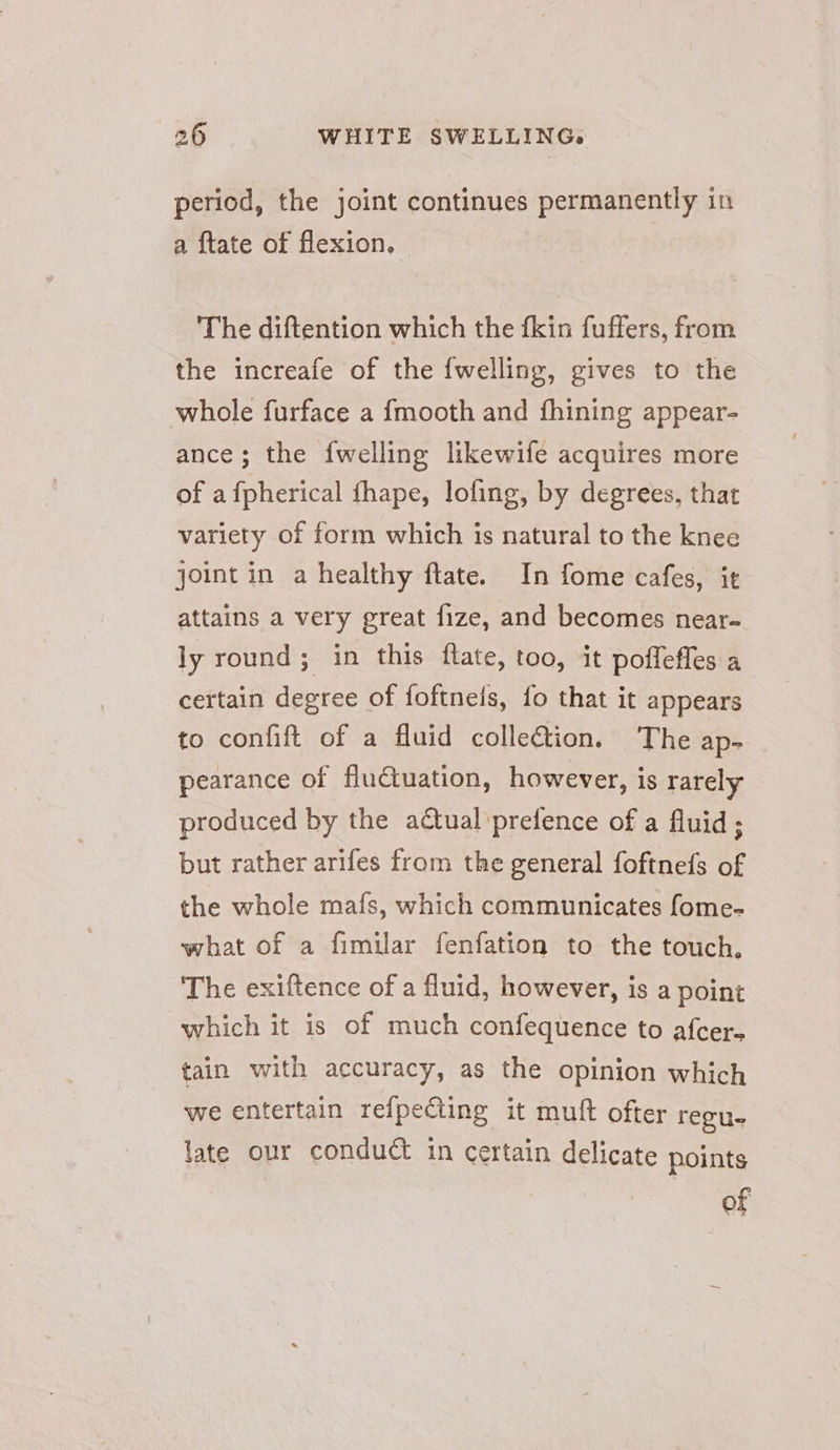 period, the joint continues permanently in a {tate of flexion. The diftention which the fkin fuffers, from the increafe of the {welling, gives to the whole furface a fmooth and fhining appear- ance; the {welling likewife acquires more of afpherical fhape, loling, by degrees, that variety of form which is natural to the knee joint in a healthy flate. In fome cafes, it attains a very great fize, and becomes near- ly round; in this ftate, too, it poffeffes a certain degree of foftneis, fo that it appears to confift of a fluid colletion. The ap- pearance of fluctuation, however, is rarely produced by the adtual’prefence of a fluid; but rather arifes from the general foftnefs of the whole mafs, which communicates fome- what of a fimilar fenfation to the touch. The exiftence of a fluid, however, is a point which it is of much confequence to afcer- tain with accuracy, as the opinion which we entertain refpecting it muft ofter revue late our conduct in certain delicate points of
