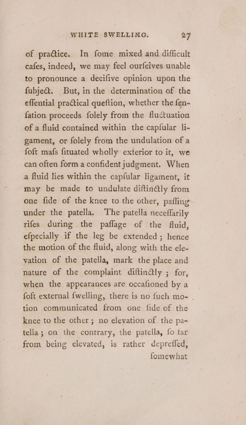 of practice. In fome mixed and difficult cafes, indeed, we may feel ourfelves unable to pronounce a decifive opinion upon the fubjedt. But, in the determination of the effential practical queftion, whether the fen- {ation proceeds folely from the fluctuation of a fluid contained within the-capfular li- gament, or folely from the undulation of a foft mafs fituated wholly exterior to it, we can often form a confident judgment. When a fluid lies within the capfular ligament, it “may be made to undulate diftinQly from one fide of the knee to the other, paffing~ under the patella. The patella neceffarily rifes during the paflage of the fluid, efpecially if the leg be extended ; hence the motion of the fluid, along with the ele- vation of the patella, mark the place and nature of the complaint diftinGly ; for, when the appearances are occafioned by a foft external {welling, there is no fuch mo- - tion communicated from one fide of. the knee to the other; no elevation of the pa- tella; on the contrary, the patella, fo tar from being elevated, is rather deprefled, fomewhat
