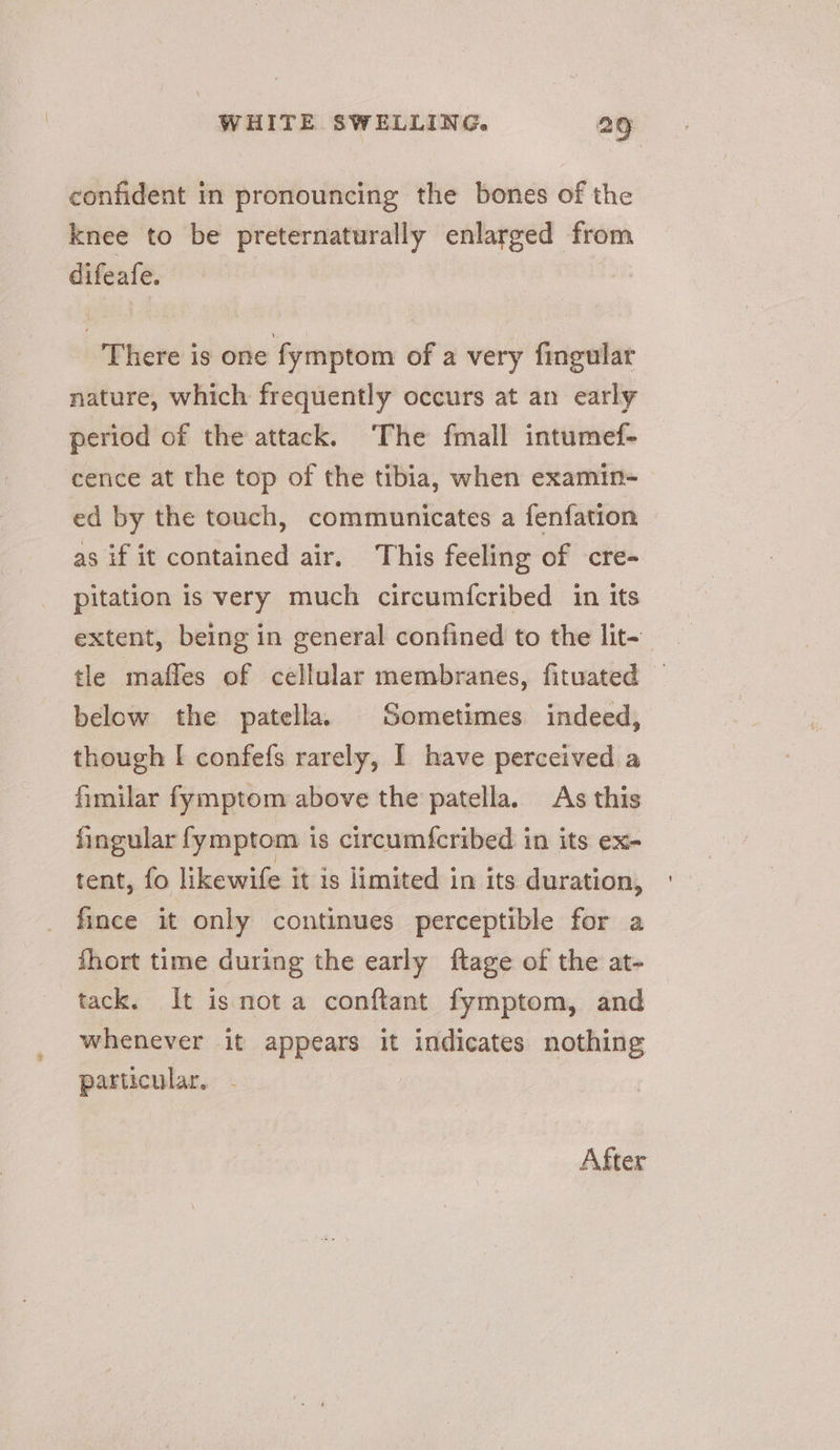 confident in pronouncing the bones of the knee to be preternaturally enlarged from difeafe. There is one fymptom of a very fingular nature, which frequently occurs at an early period of the attack. The fmall intumef- cence at the top of the tibia, when examin- ed by the touch, communicates a fenfation as if it contained air. This feeling of cre- pitation is very much circumfcribed in its extent, being in general confined to the lit-— tle mafles of cellular membranes, fituated below the patella. Sometimes indeed, though [ confefs rarely, I have perceived a fimilar fymptom above the patella. As this fingular fymptom is circum{cribed in its ex- tent, fo likewife it is limited in its duration, fince it only continues perceptible for a Short time during the early ftage of the at- tack. It is not a conftant fymptom, and whenever it appears it indicates nothing particular. After