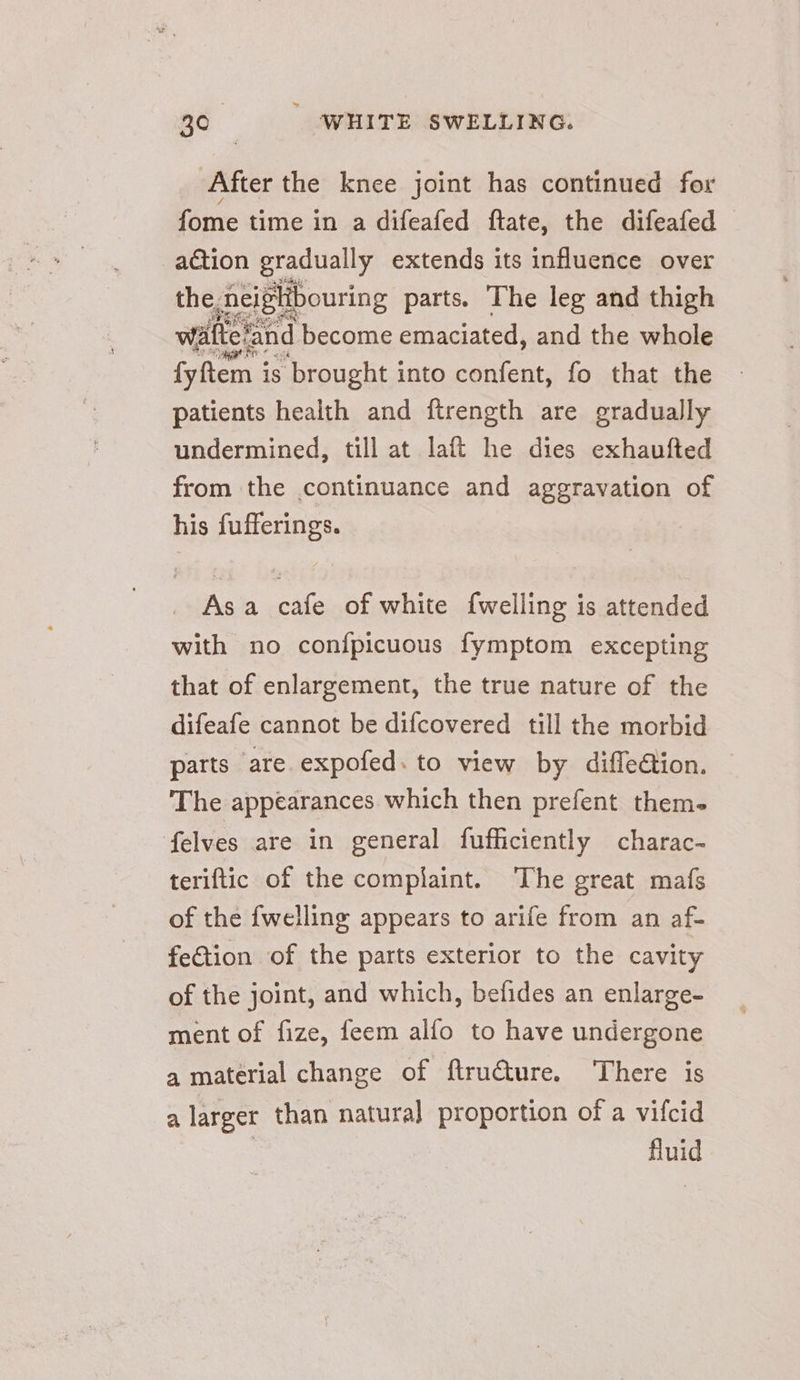 After the knee joint has continued for fome time in a difeafed ftate, the difeafed action gradually extends its influence over the, beiplibouring parts. The leg and thigh wafteland become emaciated, and the whole fyftem i is ‘brought i into confent, fo that the patients health and ftrength are gradually undermined, till at laft he dies exhaufted from the continuance and aggravation of his fufferings. Asa cafe of white {welling is attended with no confpicuous fymptom excepting that of enlargement, the true nature of the difeafe cannot be difcovered till the morbid parts are expofed. to view by difleétion. The appearances which then prefent them- felves are in general fufficiently charac- teriftic of the complaint. The great mafs of the {welling appears to arife from an af- fection of the parts exterior to the cavity of the joint, and which, belides an enlarge- ment of fize, feem alfo to have undergone a material change of ftruéture. There is a larger than natura] proportion of a vifcid fluid