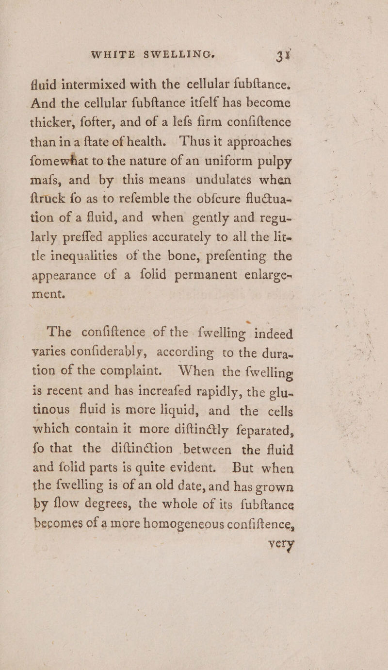 fluid intermixed with the cellular fubftance, And the cellular fubftance itfelf has become thicker, fofter, and of a lefs firm confiftence than ina ftate of health. Thus it approaches fomewhat to the nature of an uniform pulpy mafs, and by this means undulates when {truck fo as to refemble the obfcure fluctua- tion of a fluid, and when gently and regu- larly preffed applies accurately to all the lit- tle inequalities of the bone, prefenting the appearance of a folid permanent enlarge- ment. 3 The confiftence of the fwelling indeed varies conliderably, according to the dura. tion of the complaint. When the {welling is recent and has increafed rapidly, the glu- tinous fluid is more liquid, and the cells which contain it more diftinQly feparated, fo that the diftinGtion between the fluid and folid parts is quite evident. But when the {welling is of an old date, and has grown by flow degrees, the whole of its fubftance becomes of a more homogeneous confiftence, | very