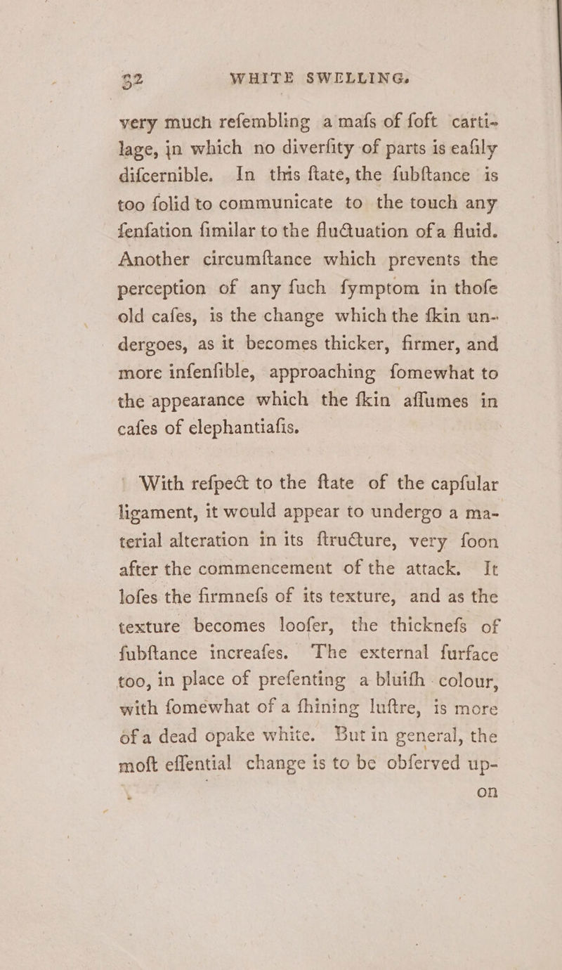 very much refembling a mafs of foft carti- lage, jn which no diverfity of parts is eafily difcernible. In this ftate,the fubftance is too folid to communicate to the touch any fenfation fimilar to the fuQuation ofa fluid. Another circumftance which prevents the perception of any fuch fymptom in thofe old cafes, is the change which the {kin un- dergoes, as it becomes thicker, firmer, and more infenfible, approaching fomewhat to the appearance which the fkin afflumes in cafes of elephantiafis. | With refpect to the ftate of the capfular ligament, it would appear to undergo a ma- terial alteration in its ftru€ture, very foon after the commencement of the attack. It lofes the firmnefs of its texture, and as the texture becomes loofer, the thicknefs of fubftance increafes. The external furface too, in place of prefenting a bluith colour, with fomewhat of a fhining luftre, is more ofa dead opake white. Butin general, the moft effential change is to be obferved up- on