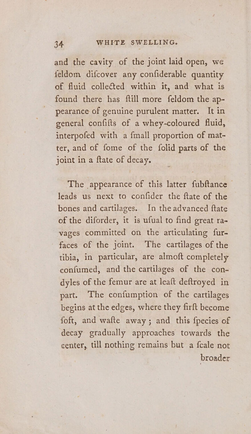 and the cavity of the joint laid open, we feldom difcover any confiderable quantity of fluid colle&amp;ted within it, and what is found there has ftill more feldom the ap- pearance of genuine purulent matter. It in general confifis of a whey-coloured fluid, interpofed with a {mall proportion of mat- ter, and of fome of the folid parts of the joint in a ftate of decay. The appearance of this latter fubftance ~ leads us next to confider the flate of the bones and cartilages. In the advanced ftate of the diforder, it is ufual to find great ra- ~-vages committed on the articulating fur- faces of the joint. The cartilages of the tibia, in particular, are almoft completely confumed, and the cartilages of the con- dyles of the femur are at leaft deftroyed in part. The confumption of the cartilages begins at the edges, where they firft become foft, and wafte away; and this fpecies of decay gradually approaches towards the center, till nothing remains but a fcale not broader