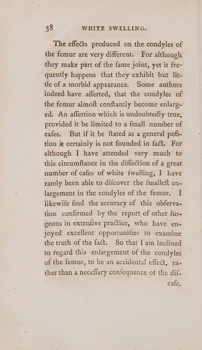 The effets produced on the condyles of the femur are very different. For although they make part of the fame joint, yet it fre- quently happens that they exhibit but lit- tle of a morbid appearance. Some authors indeed have afferted, that the condyles of the femur almoft conftantly become enlarg- ed. An affertion which is undoubtedly true, provided it be limited to a fmall number of cafes. But if it be ftated as a general pofi- tion certainly is not founded in fat. For although I have attended very much to this circumflance in the diflection of a great number of cafes of white {welling, I have rarely been able to difcover the {malleft en- largement in the condyles of the femur. I likewife find the accuracy of this obferva- tion confirmed by the report of other fur- geons in extenfive practice, who have en- joyed excellent opportunities to examine the truth of the fact. So that I am inclined to regard this enlargement of the condyles of the femur, to be an accidental effeQ, rau ther than a neceflary confequence of the dif- eafe,