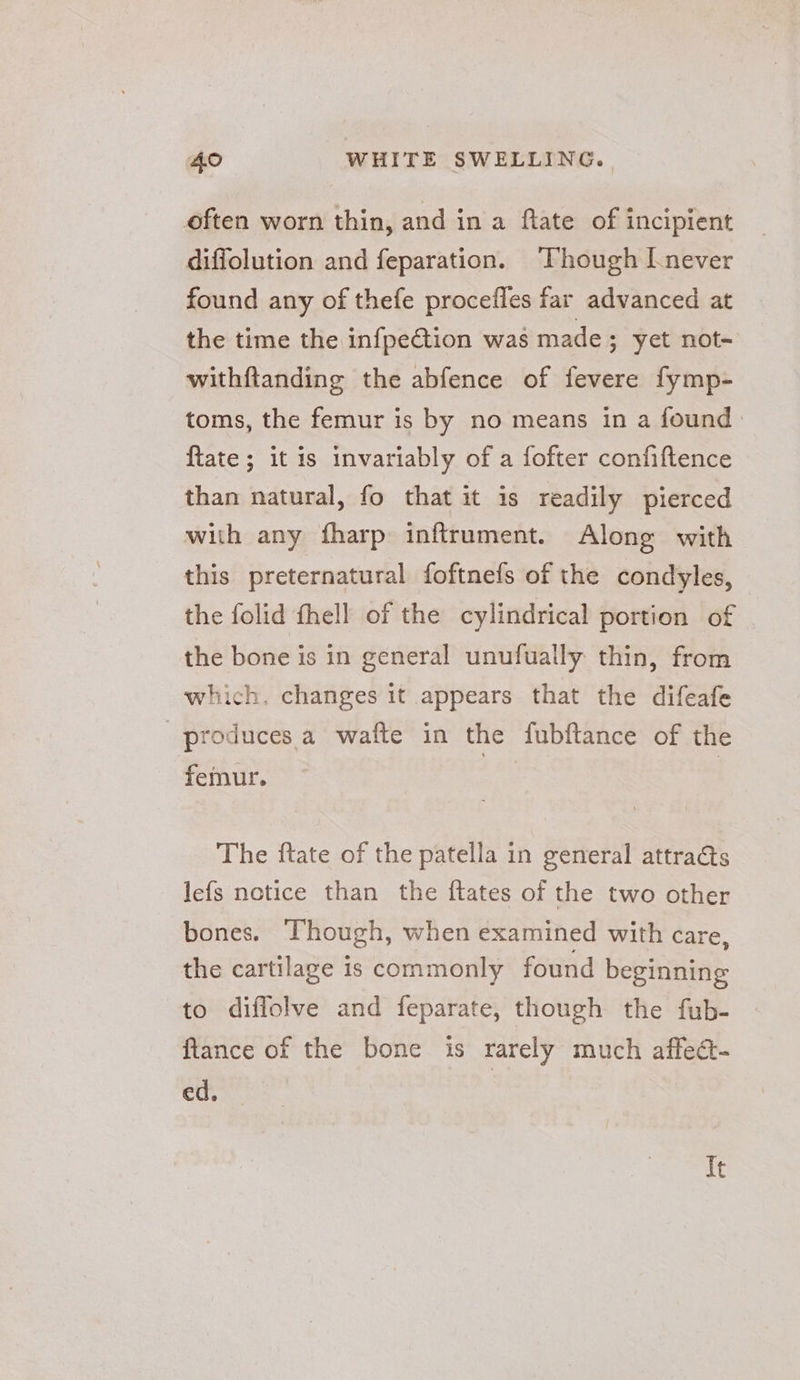 often worn thin, and in a ftate of incipient diffolution and feparation. Though [never found any of thefe procefles far advanced at the time the infpection was made ; yet not- withftanding the abfence of fevere fymp- toms, the femur is by no means in a found {tate ; it is invariably of a fofter confiftence than natural, fo that it is readily pierced with any fharp inftrument. Along with this preternatural foftnefs of the condyles, the folid fhell of the cylindrical portion of the bone is in general unufually thin, from which. changes it appears that the difeafe produces. a wafte in the fubftance of the femur. The ftate of the patella in general attracts lefs notice than the ftates of the two other bones. Though, when examined with care, the cartilage is commonly found beginning to diffolve and feparate, though the fub- fiance of the bone is rarely much affedt- ed, It