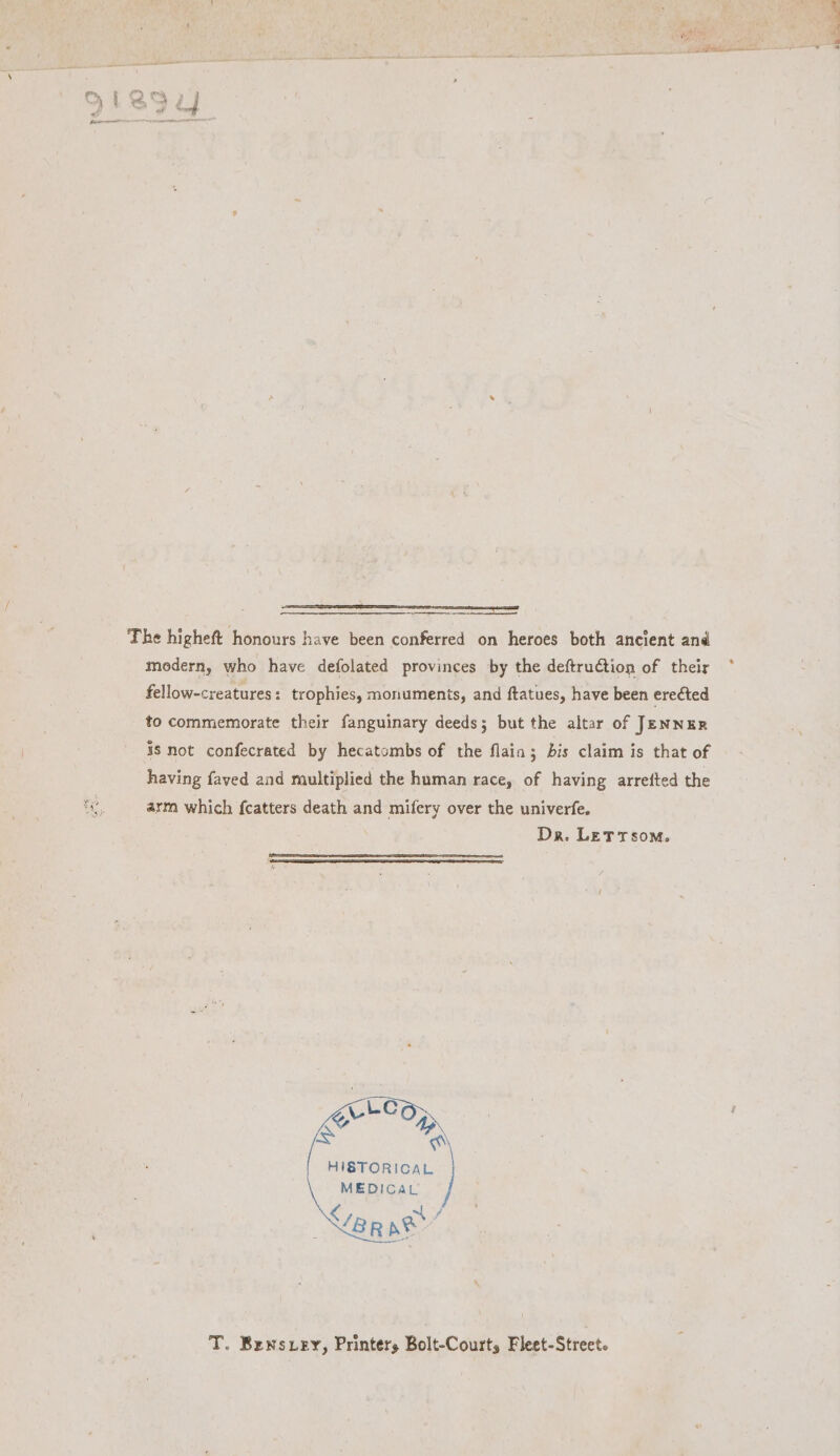 PSEA SBI 8 RARE SNR LATTEAY EED EO The higheft honours have been conferred on heroes both ancient and modern, who have defolated provinces by the deftruCtion of their °* fellow-creatures : trophies, monuments, and ftatues, have been erected to commemorate their fanguinary deeds; but the altar of JENNER 38s not confecrated by hecatombs of the flain; bis claim is that of having faved and multiplied the human race, of having arrefted the arm which fcatters death and mifery over the univerfe. Dr. LETTs0m. HISTORICAL MEDICAL T. Bensxey, Printers Bolt-Courts Fleet-Street.