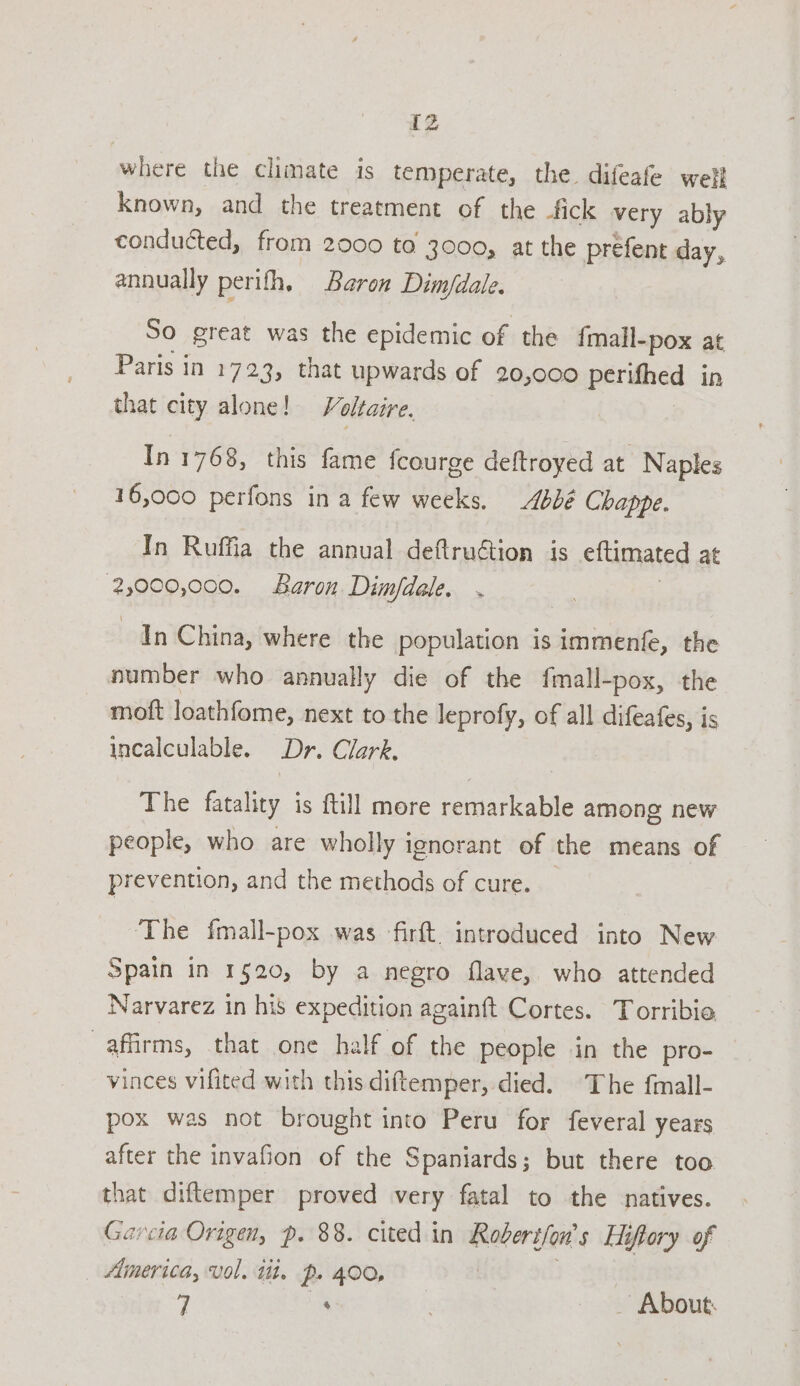 where the climate is temperate, the difeafe well known, and the treatment of the -fick very ably conducted, from 2000 to 3000, at the prefent day, annually perith, Baron Dim/dale. So great was the epidemic of the fmall- -pox at Paris in 1723, that upwards of 20,000 perithed in that city alone! Voltaire. In 1768, this fame fcourge deftroyed at Naples 16,000 perfons in a few weeks. 4b0¢ Chappe. In Ruffia the annual deftruétion is eftimated at 2,000,000. aron Dim/fdale. In China, where the population is immentfe, the number who annually die of the fmall-pox, the moft loathfome, next to the leprofy, of all difeafes, is incalculable. Dr. Clark. The fatality is ftill more remarkable among new people, who are wholly ignorant of the means of prevention, and the methods of cure. The {mall-pox was -firft. introduced into New Spain in 1520, by a negro flave, who attended Narvarez in his expedition againft Cortes. Torribie affirms, that one half of the people in the pro- vinces vifited with this diftemper, died. The fmall- pox was not brought into Peru for feveral years after the invafion of the Spaniards; but there too that diftemper proved very fatal to the natives. Garcia Origen, p. 88. cited in Robert/on's Hiftory of — America, vol. tit. p- 400, : : _ About: