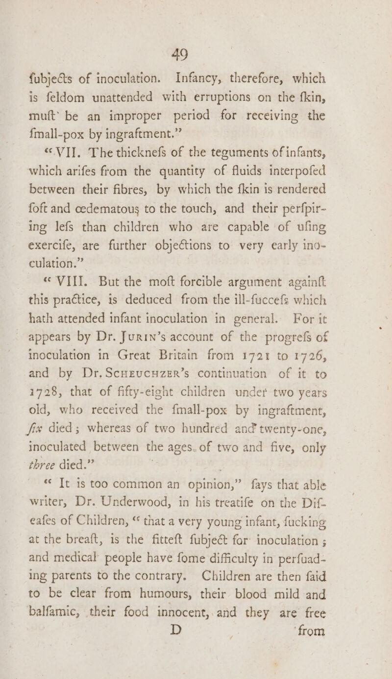 fubjects of inoculation. Infancy, therefore, which is feldom unattended with erruptions on the fkin, muft’ be an improper period for receiving the f{mall-pox by ingraftment.” “VII. The thicknefs of the tezuments of infants, which arifes from the quantity of fluids interpofed between their fibres, by which the fkin is rendered {oft and cedematous to the touch, and their perfpir- ing lefs than children who are capable of ufing exercife, are further objections to very early ino- culation.” | “VIII. But the moft forcible argument againft this practice, is deduced from the ill-fuccefs which hath attended infant inoculation in general. For it appears by Dr. Jurin’s account of the proerefs of inoculation in Great Britain from 1721 to 1726, and by Dr.ScHrucuzer’s continuation of it to 1728, that of fifty-eight children under two years old, who received the fmall-pox by ingraftment, fix died ; whereas of two hundred and’ twenty-one, inoculated between the ages. of two and five, only three died.” | | | «© It is too common an opinion,” fays that able writer, Dr. Underwood, in his treatife on the Dif- eafes of Children, “ that a very young infant, fucking at the breaft, is the fitteft fubject for inoculation ; and medical people have fome difficulty in perfuad- ing parents to the contrary. Children are then faid to be clear from humours, their blood mild and balfamic, their food innocent, and they are free D ‘from /
