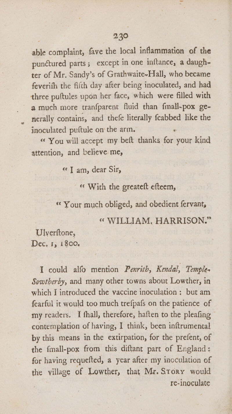 able complaint, fave the local infammation of the punctured parts; except in one inftance, a daugh- ter of Mr. Sandy’s of Grathwaite-Hall, who became feveriih the fifth day after being inoculated, and had three puftules upon her face, which were filled with nerally contains, and thefe literally fcabbed like the inoculated puftule on the arm. . «You will accept my beft thanks for your kind attention, and believe me, ¢ T am, dear Sir, « With the greateft efteem, *¢ Your much obliged, and obedient fervant, 3 « WILLIAM. HARRISON.” Ulverftone, | Dec, 1, 1800. I could alfo mention Penrith, Kendal, Temple- Sowtberby, and many other towns about Lowther, in which I introduced the vaccine inoculation ; but am fearful it would too much trefpafs on the patience of my readers. I fhall, therefore, haften to the pleafing - contemplation of having, I think, been inftrumental by this means in the extirpation, for the prefent, of the fmall-pox from this diftant part of England: for having requefted, a year after my inoculation of the Nileoe of Lowther, that Mr. Story would re-inoculate