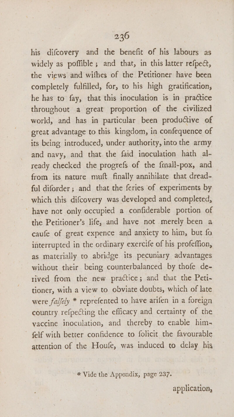 his difcovery and the benefit of his labours as widely as poffible ; and that, in this latter refpect, the views and wifhes of the Petitioner have been completely fulfilled, for, to his high gratification, he has to fay, that this inoculation is in practice throughout a great proportion of the civilized world, and has in particular been productive of great advantage to this kingdom, in confequence of its being introduced, under authority, into the army and navy, and that the faid inoculation hath al- ready checked the progrefs of the frnall-pox, and from its nature muft finally annihilate that dread- | ful diforder ; and that the feries of experiments by which this difcovery was developed and completed, have not only occupied a confiderable portion of the Petitioner’s life, and have not merely been a caufe of great expence and anxiety to him, but fo interrupted in the ordinary exercife of his profeffion, as materially to abridge its pecuniary advantages without their being counterbalanced by thofe de- rived from the new practice; and that the Peti- tioner, with a view to obviate doubts, which of late were falfely * reprefented to have arifen in a foreign country refpecting the efficacy and certainty of the vaccine jnoculation, and thereby to enable him- felf with better confidence to folicit the favourable attention of the Houfe, was induced to delay his * Vide the Appendix, page 237. application,