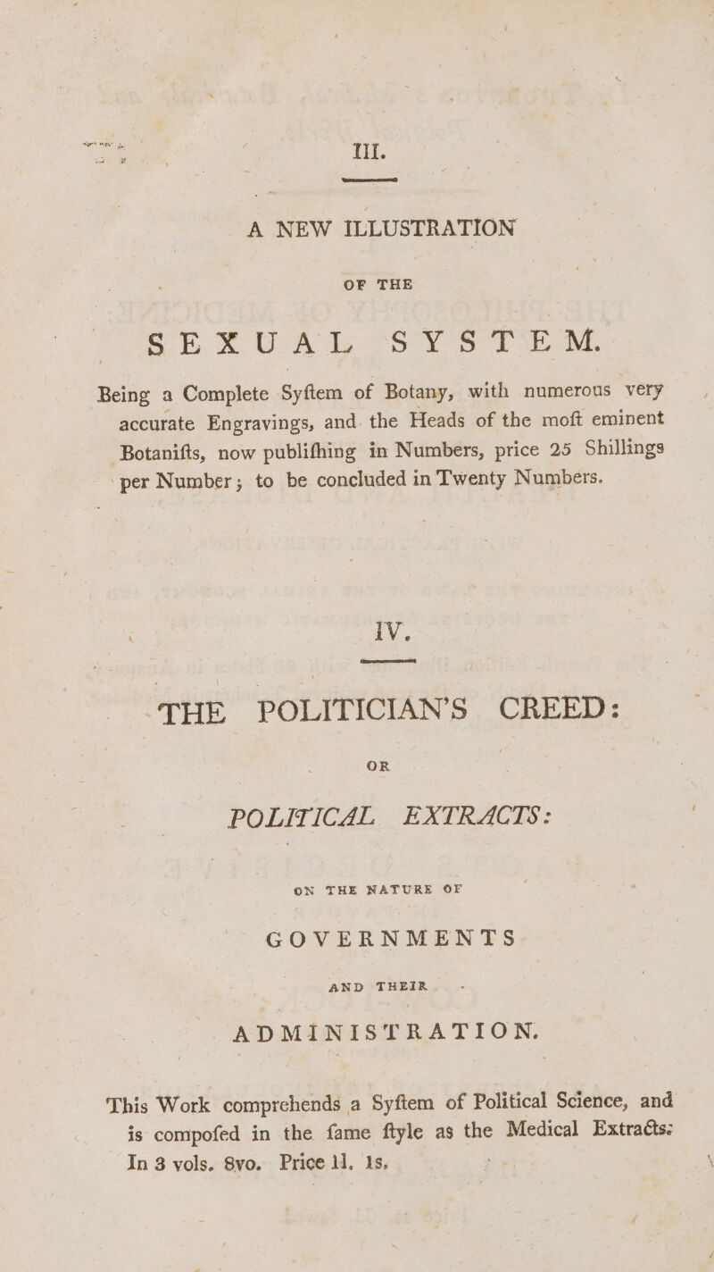 TIL. A NEW ILLUSTRATION OF THE SEXUAL SY STE ™M. Being a Complete Syftem of Botany, with numerous very accurate Engravings, and. the Heads of the moft eminent Botanifts, now publifhing in Numbers, price 25 Shillings per Number; to be concluded in Twenty Numbers. IV. ‘THE POLITICIAN’S CREED: POLITICAL EXTRACTS: ON THE NATURE OF GOVERNMENTS AND THEIR ADMINISTRATION. This Work comprehends a Syftem of Political Science, and is compofed in the fame ftyle as the Medical Extracts: