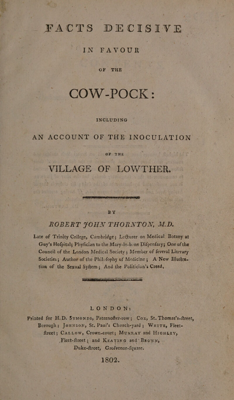 FACTS DECISIVE IN FAVOUR : COW-POCK: INCLUDING AN ACCOUNT OF THE INOCULATION OF THE VILLAGE OF LOWTHER. BF os ce ROBERT FOHN THORNTON, MD Late of Trinity College, Cambridge; Lecturer on Medical Botany at Guy’s Hofpital; Phyfician to the Mary-le-bone Dilpenfary; One of the Council of the London Medical Society 3 Member of feveral Literary Societies; Author of the Philofophy of Medicine; A’ New IMlluitra- tion of the Sexual Syftem; And the Politician’s Creed, LONDON: Printed for H.D. Symonps, Paternofter-row; Cox, St. Thomas’s-itreet, Borough; Jounson, St. Paui’s Church-yard; Wire, Fleet- ftreet; CatLow, Crown-court; Muxray and Hicuury, .Fleet-fireet; and Keating and’ Brown, Duke-ftreet, Grofvenor-fquare. 1802.