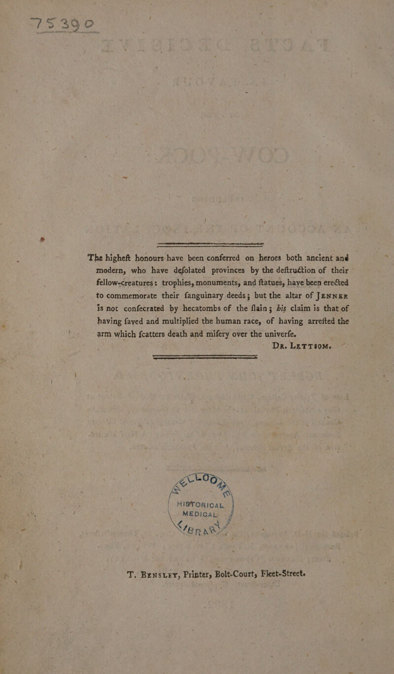 ee. oF a iv The higheft honours have been conferred on heroes both ancient and modern, who have defolated provinces by the deftruction of their fellow-creatures: trophies, monuments, and ftatues, have been erected to commemorate their fanguinary deeds; but the altar of JENNER is not confecrated by hecatombs of the flain; dis claim is that of having fayed and multiplied the human race, of having arrefted the arm which fcatters death and mifery over the univerfe. Dr. LETTSOM. ~— HISTORICAL. J a MEDICAL. f T. Brensury, Printer, Bolt-Court, Fleet-Strect.