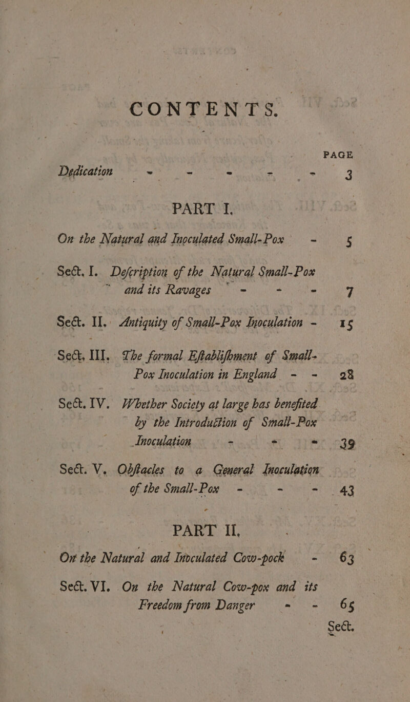 CONTENTS. PAGE Dedication = ) - = = Ei hag | 3 PART I, On the Natural and Inoculated Small-Pox Foe 5 Sect, I. Deeription of the Natural Small-P ox ee and. tis Ravagets oe) AY yee ee Sect. II. Antiquity of Small-Pox Inoculation - 15 ‘Sect, WI. The formal Eftablifoment of Smaile Pox Inoculation in England - - 28 Sect. IV. Whether Society at large bas benefited. | by the Introduttion a Smalt-Pox Inoculation - * Ji => 39 Sect. V. Odbffacles to a nati {naculation | of the Small-Pox = ~ - 43 | PART Il, On the Natural and Hivculated Cow-pock - 63 Sect. V1. Ou the Natural Cow-pox and its Freedom from Danger = - 65
