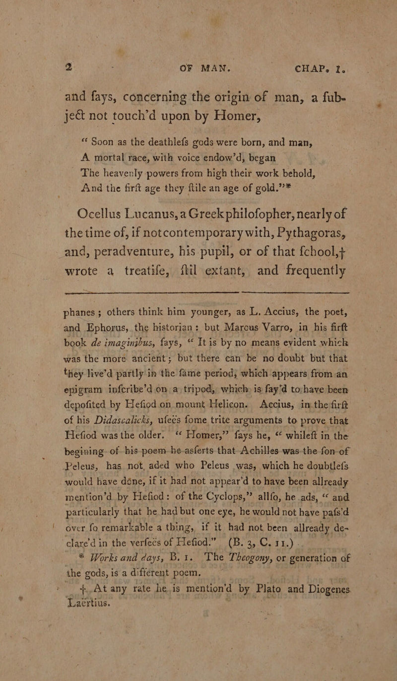 g | OF MAN. > “CHAP, ¥; and fays, concerning the origin of man, a fub- ject not touch’d upon by Homer, “‘ Soon as the deathlefs gods were born, and man, A mortal race, with voice endow’d, began _ The heavenly powers from high their work behold, And the firft age they flile an age of gold.”* Ocellus Lucanus, a Greek philofopher, nearly of the time of, if notcontemporary with, Pythagoras, and, peradventure, his pupil, or of that {chool,} wrote a treatife, fil extant, and frequently phanes; others think him younger, as L, Accius, the poet, and Ephorus,.the historian: but Marcus Varro, in his firft book de imaginjbus, fays, “ Itis by no means evident whick was the more ancient; but there can be no doubt but that they live’d partly in the fame period, which appears from an epigram infcribe’d on a tripod, which is fay’d to;have been depofited by Hefiod.on mount Helicon. Accius, imthe firft of his Didascalicks, ufees fome trite arguments to prove that Hefiod was the older. ‘* Homer,” fays he, “ whileft in the begining. of his poem-he-asferts that Achilles was the fon-of Peleus, has not, aded who Peleus was, which he doubtlefs would have déne, if it had not appear'd to have been allready mention’d by Hefiod: of the Cyclops,” allfo, he ads, ‘“ and particularly that he had but one eye, he would not have pafs'd over fo remarkable a thing, if it had not been allready. de- clare’d in the verfecs of Hefiod.” (B. Celt Be. Yo * Works and days, B.t. The Theogony, or generation of the Roca is a different poem. - + At any rate he. is mention’d by Plat and Diogenes Pavhits: