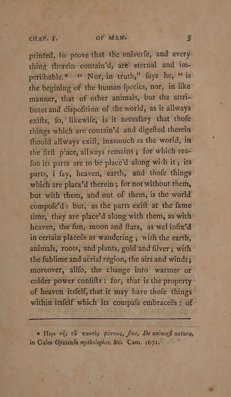 printed, to’ prove that the univerfe, and’ every thing therein: contain’d, aré® eternal and im- perifhable.* ** Nor, im truth,” fays he, ‘is the begining of the human fpecies, nor, in like manner, that of other animals, but the attri- butes and dispofition’ of the world, as it allways exifts, fo, likewife, is it necesfary that thofe things which are‘contain’d and digefted therein fhould aN exift, inasinuch as the world, in the firft place, allways remains ; for which rea- fon its parts’ are to be place’d along with it; its parts, i fay, heaven, earth, and thofe things which ate place’d therein ; for not without them, but with them, and out of them, is the world compofe’d: but, as the parts exift at the fame’ time, they are place’d along with them, as-with heaven, the fun, moon and ftars, as wel infix’d in certain placeés as’ wandering ;. with the earth, animals, roots, and plants, gold and filver; with the fublime and aerial region, the airs and winds; moreover, allfo, the change into warmer or colder power confifts : for, that is the property of heaven itsfelf, that it may have thofe things within itsfelf which its compafs embraceés : of » % Tleps ris re tavros. gucews, five, De univerft natura, in Gales Opuscula mythologica, &cs Cam, 1671.