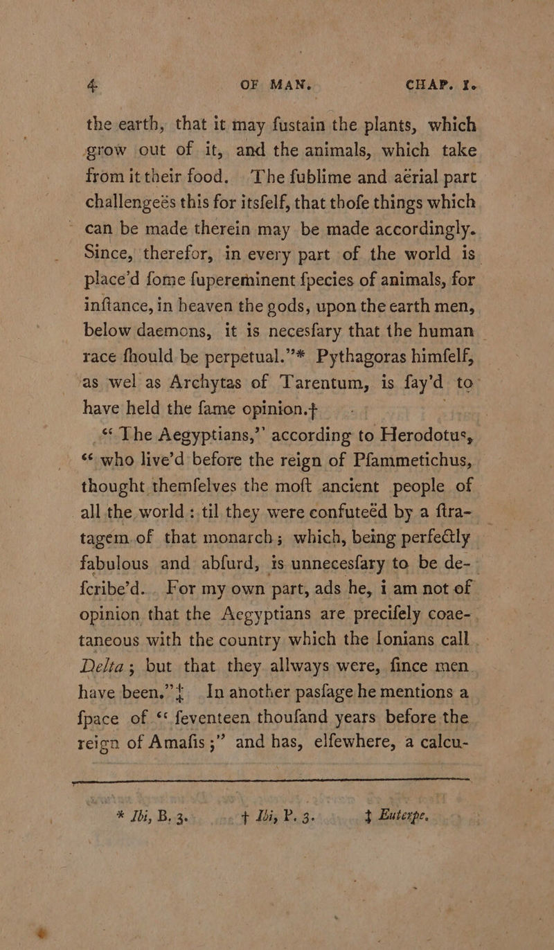 the earth, that it may fustain the plants, which grow out of it, and the animals, which take from it their food. The fublime and aérial part challengeés this for itsfelf, that thofe things which ~ can be made therein may be made accordingly. Since, therefor, in every part of the world is. place’d fome fupereminent {pecies of animals, for inftance, in heaven the gods, upon the earth men, below daemons, it is necesfary that the human _ race fhould be perpetual.”* Pythagoras himfelf, as wel as Archytas of Tarentum, is fay’d to: have held the fame opinion.+ . ‘‘ The Aegyptians,”’ according to Herodotus, ‘* who live’d before the reign of Pfammetichus, © thought themfelves the moft ancient people of all the world : til they were confuteéd by a ftra- _ tagem.of that monarch; which, being perfe@tly — fabulous and abfurd, is unnecesfary to be de-— {cribe’d... For my own part, ads he, i am not of opinion that the Aegyptians are precifely coae-. taneous with the country which the lonians call . Delta; but that they allways were, fince men have been.” In another pasfage he mentions a fpace of ‘* feventeen thoufand years before the reicn of Amafis ;” and has, elfewhere, a calcu- he Ibi, B. 3. + doi, P. Be + Euterpe.