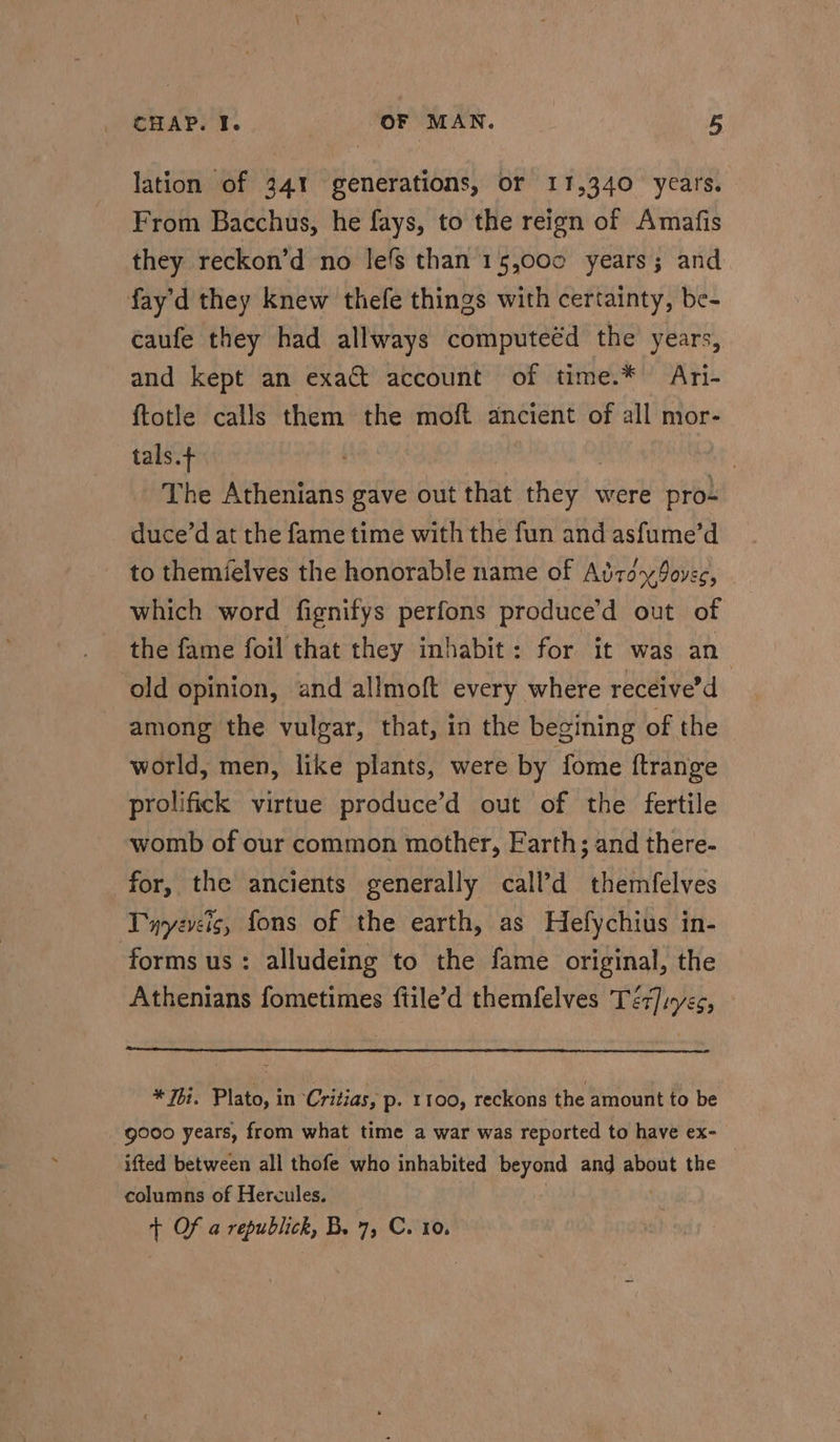 lation of 341 generations, or 11,340 years. From Bacchus, he fays, to the reign of Amafis they reckon’d no lefs than 15,00c years; and fay’d they knew thefe things with certainty, be- caufe they had allways computeéd the years, and kept an exact account of time.* Ari- ftotle calls them the moft ancient of all mor- tals. | The Athenians gave out that they were pro- duce’d at the fame time with the fun and asfume’d to themielves the honorable name of AdtoyPovec, - which word fignifys perfons produce’d out of the fame foil that they inhabit: for it was an ‘old opinion, and allmoft every where receive’d among the vulgar, that, in the begining of the world, men, like plants, were by fome ftrange prolifick virtue produce’d out of the fertile womb of our common mother, Earth; and there- for, the ancients generally call’d themfelves Twyeveig, fons of the earth, as Hefychius in- forms us: alludeing to the fame original, the Athenians fometimes ftile’d themfelves Téz]inyes, * Thi. Plato, in Critias, p- 1100, reckons the amount to be gooo years, from what time a war was reported to have ex- ifted between all thofe who inhabited sched and about the columns of Hercules. + Of a republick, B. 7, C. 10.