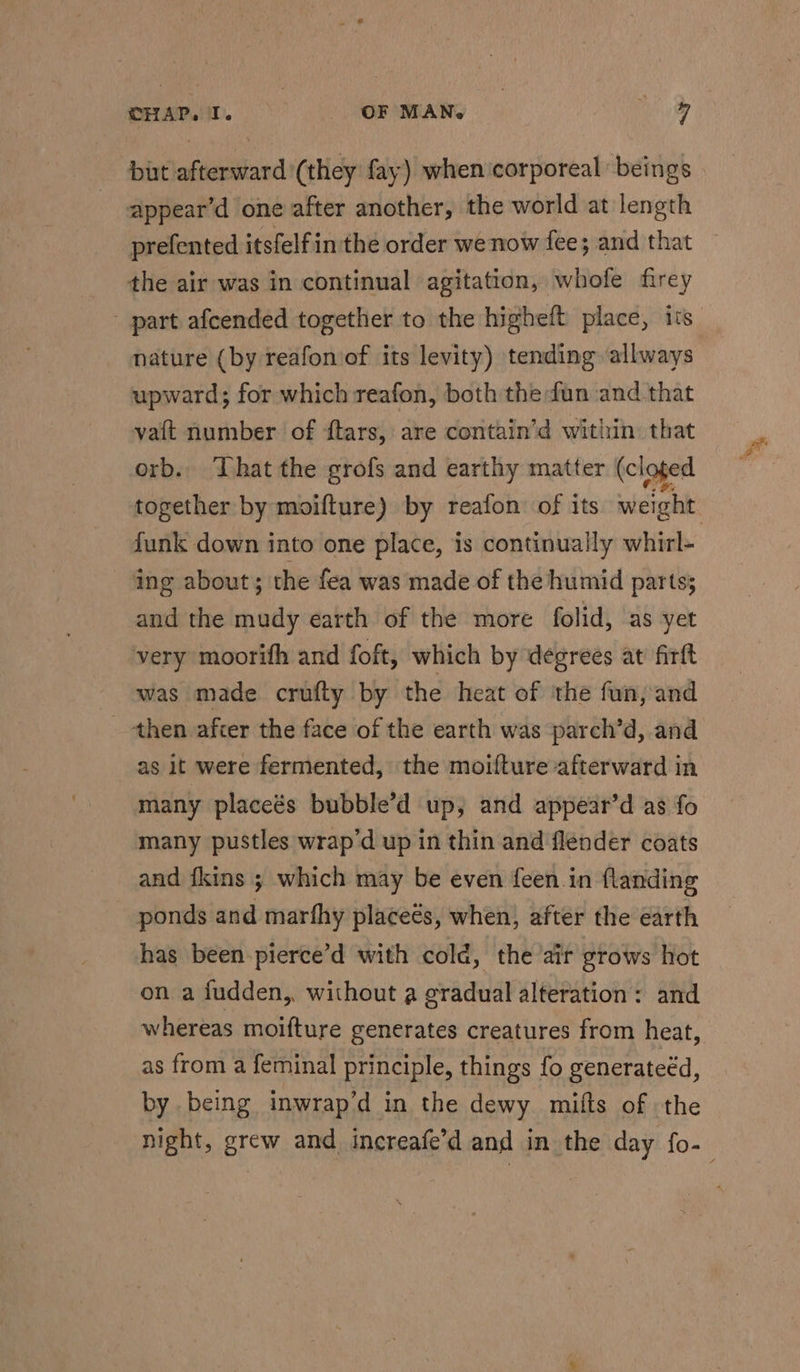 but afterward (they fay) when ‘corporeal beings appear’d one after another, the world at length prefented itsfelfin the order we now fee; and that the air was in continual agitation, whofe firey - part afcended together to the higheft place, its nature (by reafon of its levity) tending allways upward; for which reafon, both the fun and that va{t number of ftars,: are contain’d within: that orb. That the grofs and earthy matter (cl oted together by moifture) by reafon of its weight funk down into one place, is continually whirl- ‘ing about; the fea was made of the humid parts; and the mudy earth of the more folid, as yet very moorith and foft, which by degrees at firft was made crufty by the heat of the fun, and then after the face of the earth was parch’d, and as it were fermented, the moifture afterward in many placeés bubble’d up, and appear’d as fo many pustles wrap’d up in thin and flender coats and fkins ; which may be even feen in flanding - ponds and marfhy placeés, when, after the earth has been pierce’d with cold, the air grows hot on a fudden,, without a gradual alteration: and whereas moifture generates creatures from heat, as from a feminal principle, things fo generateéd, by being inwrap’d in the dewy mifts of the night, grew and increafe’d and in the day fo-