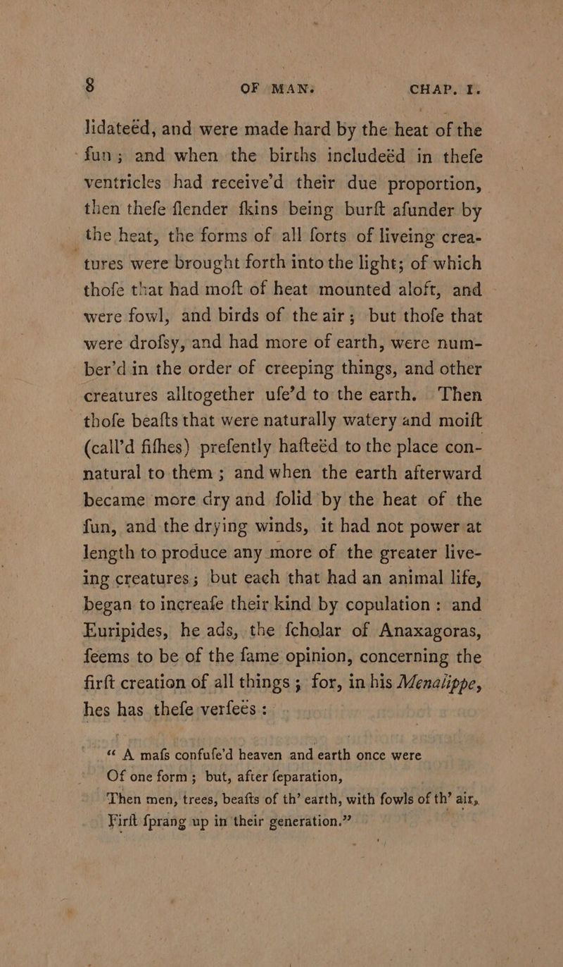 lidateed, and were made hard by the heat of the -fun; and when the births includeéd in thefe ventricles had receive’d their due proportion, then thefe flender fkins being burft afunder by the heat, the forms of all forts of liveing crea- “tures were brought forth into the light; of which thofe that had moft of heat mounted aloft, and were fowl, and birds of the air; but thofe that were drofsy, and had more of earth, were num- _ber’din the order of creeping things, and other creatures alltogether ufe’d to the earth. Then _ thofe beafts that were naturally watery and moift (call’d fifhes) prefently hafteéd to the place con- natural to them ; and when the earth afterward became more dry and folid by the heat of the fun, and the drying winds, it had not power at length to produce any more of the greater live- ing creatures; but each that had an animal life, began to increafe their kind by copulation: and Euripides, he ads, the fcholar of Anaxagoras, feems to be of the fame opinion, concerning the firft creation of all things ; for, in his Menalippe, hes has thefe verfees: . «© A mafs confufe’d heaven and earth once were Of one form; but, after feparation, Then men, trees, beafts of th’ earth, with fowls of th’ ain, Firit fprang up in their generation.” :