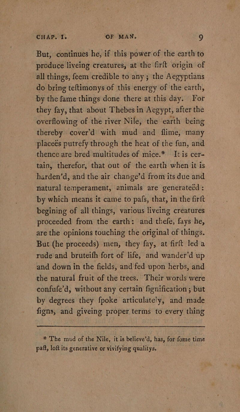 But, continues he, if this power of the earth to produce liveing creatures, at the firft origin of all things, feem credible to any ; the Aegyptians do bring teftimonys of this energy of the earth, by the fame things done there at this day. For they fay, that about Thebes in Aegypt, after the overflowing of the river N ile, the earth being thereby cover’d with mud and flime, many placeés putrefy through the heat of the fun, and thence are bred multitudes of mice.* Itis cer-— tain, therefor, that out of the earth when it is harden’d, and the air change’d from its due and natural temperament, animals are generatecd : by which means it came to pafs, that, in the firft begining of all things, various liveing creatures proceeded from the earth: and thefe, fays he, are the opinions touching the original of things. But (he proceeds) men, they fay, at firft led a rude and bruteifh fort of life, and wander’d up and down in the fields, and fed upon herbs, and the natural fruit of the trees. Their words were confufe’d, without any certain fignification ; but by degrees they fpoke articulately, and made -figns, and giveing proper terms to every thing * The mud of the Nile, it is believe’d, has, for fome time paft, loft its generative or vivifying qualitys.