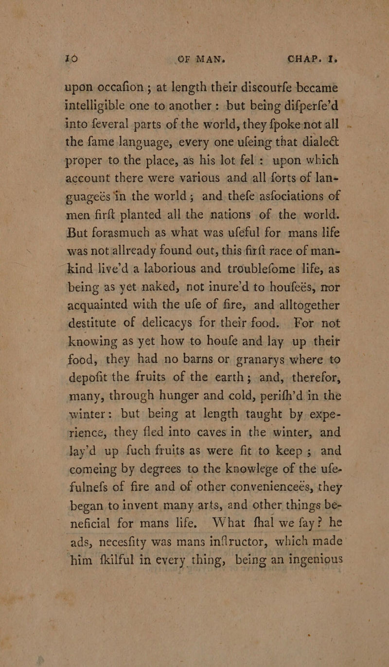 upon occafion,; at length their discourfe became intelligible one to another : but being difperfe’d into feveral parts of the world, they fpokenot all ~ the fame language, every one uleing that diale& proper to the place, as his lot fel: upon which account there were various and all forts of lan- guageds ‘in the world; and thefe asfociations of men firft planted all the mations of the world. But forasmuch as what was ufeful for mans life was not allready found out, this firft race of man- kind live’d a laborious and troublefome life, as being as yet naked, not inure’d to houfeés, nor acquainted with the ufe of fire, and alltogether destitute of delicacys for their food. For not knowing as yet how to houfe and lay up their food, they had no barns or granarys where to depofit the fruits of the earth; and, therefor, many, through hunger and cold, perifh’d in the winter: but being at length taught by expe- rience, they fled into caves in the winter, and lay'd up fuch fruits as were fit to keep; and comeing by degrees to the knowlege of the ufe- fulnefs of fire and of other conveniencees, they began to invent many arts, and other things be- neficial for mans life. What fhal we fay? he ads, necesfity was mans inflructor, which made him {kilful in every thing, being an ingenious