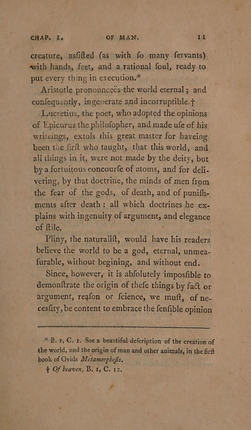creature, asfifted (as with fo many fervants) avith hands, feet, and a.rational foul, ready to put every thing in execution.* Aristotle pronouncees the world eternal; and confequently, ingenerate and incorruptible. Lucretius, the poet, who adopted the opinions of Epicurus the philofopher, and made ule of his writeings, extols this great master for haveing been the firft who taught, that this world, and all things in it, were not made by the deity, but by a fortuitous concourfe of atoms, and for deli- vering, by that doctrine, the minds of men from the fear of the gods, of death, and of punifh- ments after death: all which doctrines.he ex- plains with ingenuity of argument, and elegance of ftile. : f Pliny, the naturalift, would have his readers believe the world to be a god, eternal, unmea- furable, without begining, and without end. Since, however, it is abfolutely imposfible to demontftrate the origin of thefe things by fact or argument, reafon or fcience, we, muft, of ne- cesfity, be content to embrace the fenfible opinion * B. 1, €. r. See a beautiful defcription of the creation of the world, and the origin of man and other animals, in the firft book of Ovids Metamorphofis. + Of heaven, B. 1, C. 12. © fa