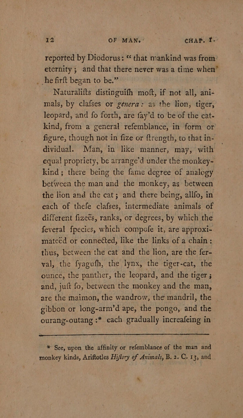 reported by Diodorus: “ that mankind was from: eternity ; and that there never was a time when” _ he firft began to be.” _ Naturalifts distinguifh moft, if not all, ani- mals, by clafses or genera: as the lion, tiger, leopard, and fo forth, are fay’d to be of the cat- kind, from a general refemblance, in form or figure, though not in fize or ftrength, to that in- dividual. Man, in like manner, may, with equal propriety, be arrange’d under the monkey- kind; there being the fame degree of analogy between the man and the monkey, as between the lion and the cat; and there being, allfo, in each of thefe clafses, intermediate animals of different fizeés, ranks, or degrees, by which the feveral fpecies, which compofe it, are approxi- mateéd or connected, like the links of a chain: thus, between the cat and the lion, are the fer- val, the fyagufh, the lynx, the tiger-cat, the ounce, the panther, the leopard, and the tiger ; and, juft fo, between the monkey and the man, are the maimon, the wandrow, the mandril, the | gibbon or long-arm’d ape, the pongo, and the ourang-outang :* each gradually increafeing in * See, upon the affinity or refemblance of the man and monkey kinds, Ariftotles Hiffory of Animals, B. 2. C. 13, and