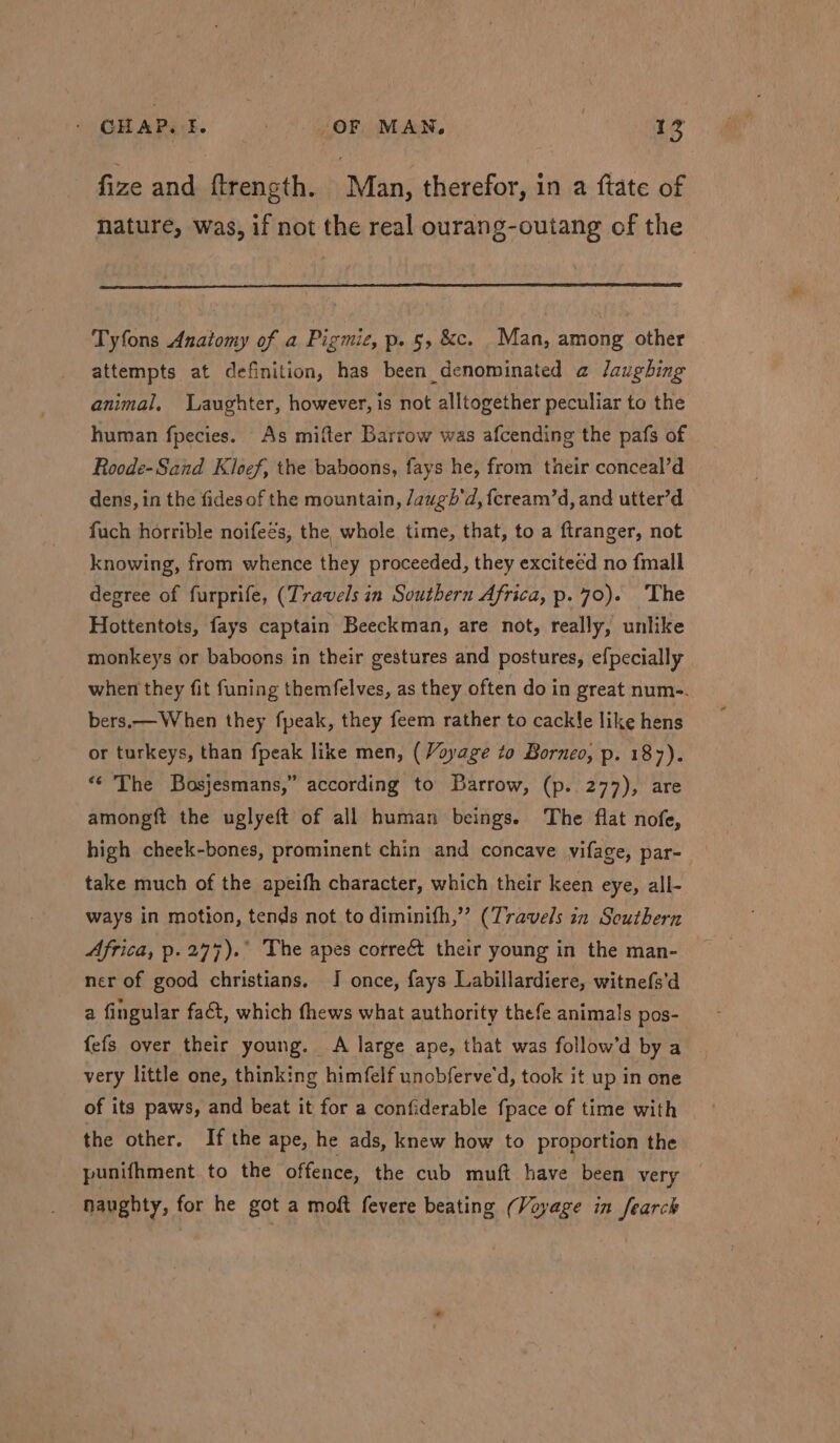 fize and ftrencth. Man, therefor, in a ftate of nature, was, if not the real ourang-outang of the Tyfons Anatomy of a Pigmie, p. 5, &c. Man, among other attempts at definition, has been denominated a Jaughing animal, Laughter, however, is not alltogether peculiar to the human fpecies. As mifter Barrow was afcending the pafs of Roode-Sand Kloef, the baboons, fays he, from their conceal’d dens, in the fides of the mountain, /augh'd, fcream’d, and utter’d fuch horrible noifeés, the whole time, that, to a ftranger, not knowing, from whence they proceeded, they exciteed no {mall degree of furprife, (Travels in Southern Africa, p.70). The Hottentots, fays captain Beeckman, are not, really, unlike monkeys or baboons in their gestures and postures, efpecially when they fit funing themfelves, as they often do in great num-. bers.— When they fpeak, they feem rather to cackle like hens or turkeys, than fpeak like men, (Voyage to Borneo, p. 187). *‘ The Basjesmans,” according to Barrow, (p..277), are amongft the uglyeft of all human beings. The flat nofe, high cheek-bones, prominent chin and concave vifage, par- take much of the apeifh character, which their keen eye, all- ways in motion, tends not to diminith,” (Travels in Southern Africa, p.2477).° The apes corre&t their young in the man- ner of good christians. I once, fays Labillardiere, witnefs'd a fingular fact, which fhews what authority thefe animals pos- fefs over their young. A large ape, that was follow’d by a very little one, thinking himfelf unobferve'd, took it up in one of its paws, and beat it for a confiderable fpace of time with the other. If the ape, he ads, knew how to proportion the punifhment to the offence, the cub muft have been very naughty, for he got a moft fevere beating (Voyage in fearck