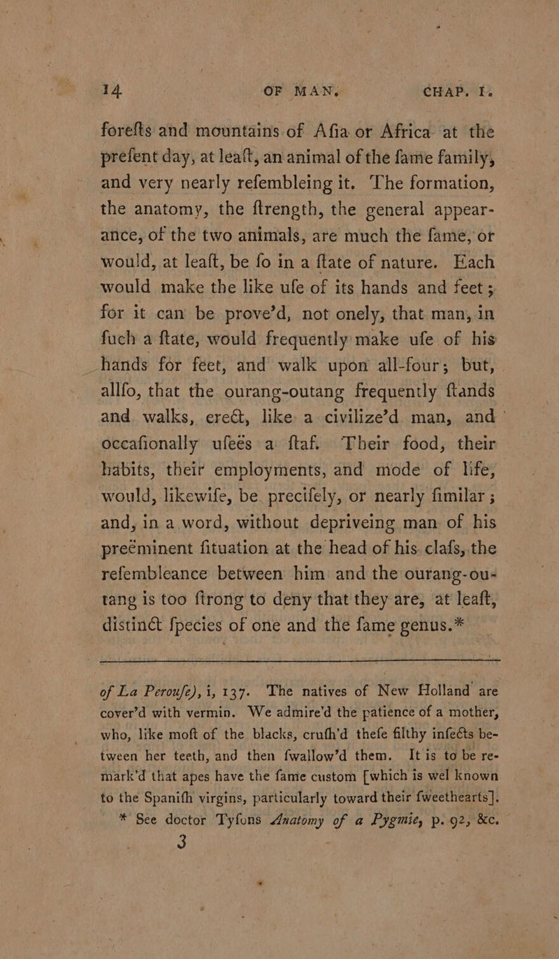 forefts and mountains of Afia or Africa at the prefent day, at leaft, an animal of the fame family, and very nearly refembleing it. The formation, the anatomy, the ftrength, the general appear- ance, of the two animals, are much the fame, or would, at leaft, be fo in a ftate of nature. Each would make the like ufe of its hands and feet ; for it can be prove’d, not onely, that man, in fuch a ftate, would frequently make ufe of his hands for feet, and walk upon all-four; but, allfo, that the ourang-outang frequently ftands and walks, ere@, like a civilize’d man, and ° oceafionally ufees a itaf. Their food, their habits, their employments, and mode of life, would, likewife, be precifely, or nearly fimilar ; and, in a word, without depriveing man of his preeminent fituation at the head of his. clafs, the refembleance between him and the ourang-ou- tang is too firong to deny that they are, at' leaft, distinct fpecies of one and the fame genus.* of La Peroufe), i, 137. The natives of New Holland are cover’d with vermin. We admire’d the patience of a mother, who, like moft of the blacks, crufh’d thefe filthy infeéts be- tween her teeth, and then fwallow’d them. It is to be re- mark’d that apes have the fame custom [which is wel known to the Spanifh virgins, particularly toward their fweethearts]. * See doctor Tyfons Anatomy of a Pygmie, p.g2, &amp;c.