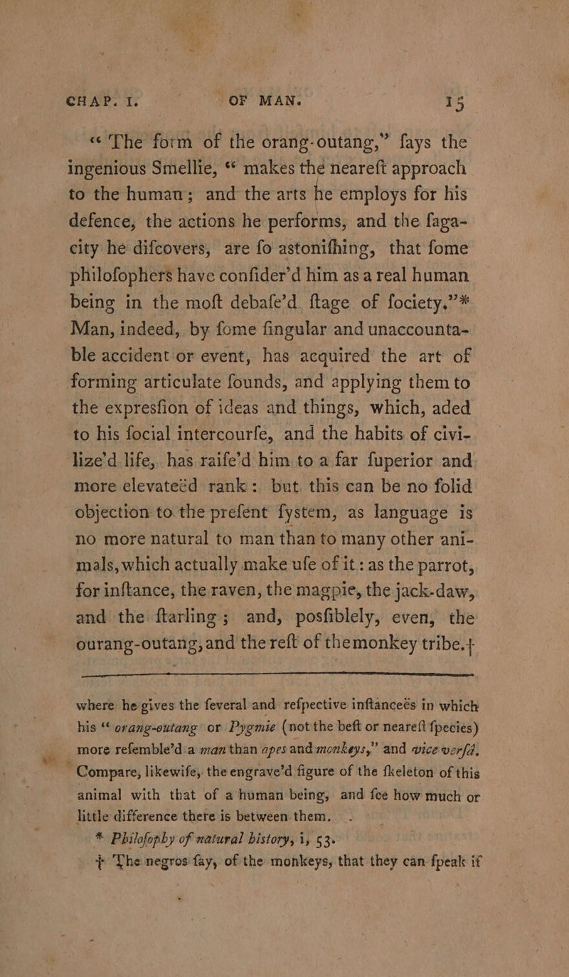 «The form of the orang-outang,” fays the ingenious Smellie, ** makes thé neareft approach to the human; and the arts he employs for his defence, the actions he performs, and the faga- city he difcovers, are fo astonifhing, that fome philofophers have confider’d him asa real human being in the moft debafe’d ftage of fociety,”* Man, indeed, by fome fingular and unaccounta- ble accident or event, has acquired the art of forming articulate founds, and applying them to the expresfion of ideas and things, which, aded to his focial intercourfe, and the habits of civi-. more elevateéd rank: but. this can be no folid objection to the prefent fystem, as language is no more natural to man than to many other ani- mals, which actually make ufe of it: as the parrot, for inftance, the raven, the magpie, the jack-daw, and the ftarling; and, posfiblely, even, the ourang-outang, and the reft of themonkey tribe.+ LTE LES TS where he gives the feveral and refpective inftanceés in which his “‘ orang-outang or Pygmie (not the beft or neareft {pecies) more refemble’d'a man than apes and monkeys,” and vice verfd, animal with that of a human being, and fee how much or * Philofophy of natural bistory, i, 53. + The negros fay, of the monkeys, that they can {peak if