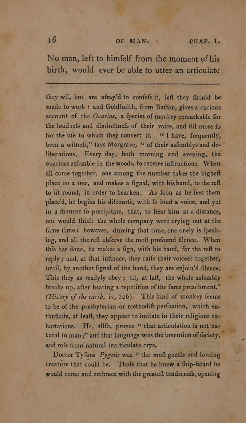 No man, left to himfelf from the moment of his birth, would ever be able to utter an articulate they wil, but are afray’d to confe(s it, left they fhould be made. to work : and Gold{mith, from Buffon, gives a’ curious account of the Ovarine, a fpecies of monkey remarkable for the loudnefs and distinétnefs of their voice, and ftil more fo for the ufe to which they convert it. . “I have, frequently, been a witnefs,” fays Morgrave, “ of their asfemblys and de- ° liberations.. Every day, both morning and evening, the ouarines asfemble in the woods, to receive inftructions. When all come together, one among the number takes the higheft place on a tree, and makes a fignal, with hishand, to the reft . to fit round, in order to hearken. As foon as he fees them place’d, hé begins his difcourfe, with fo loud a voice, and yet in a manner fo precipitate, that, to hear him at a distance, one would think the whole company were crying out at the fame time: however, dureing that time, one onely is fpeak- ing, and all the reft obferve the moft profound filence. When this has done, he makes a fign, with his hand, for the reft to _ reply; and, at that inftance, they raife their voicees together, - until, by another fignal of the hand, they are enjoin’d filence. This they as readyly obey; til, at laft, the whole asfembly breaks up, after hearing a repetition of the fame preachment.” (History of the earth, iv, 226). This kind of monkey feems to be of the presbyterian or methodift perfuafion, which en- thufiafts, at leat, they appear to imitate in their religious ex- hortations. He, allfo, proves “ that articulation is not na- tural to man;”’ and that language was the invention of fociety, . and rofe from natural inarticulate crys. Doctor Tyfons Pygmie was “ the moft gentle Sd loveing creature that could be. Thofe that he knew a fhip-board he would come and embrace with the greateft tendernefs, opening