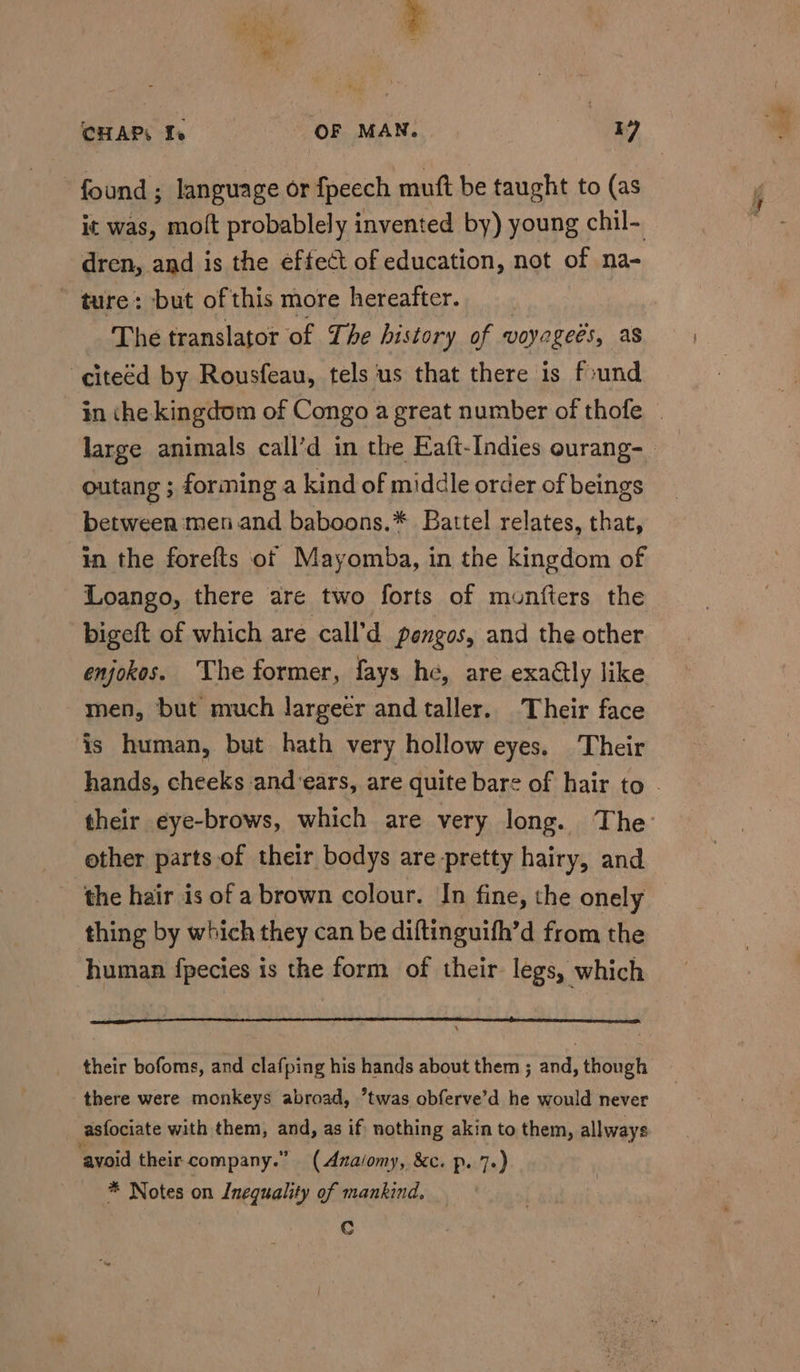 found ; language or fpeech mutt be taught to (as it was, molt probablely invented by) young chil- dren, and is the eftect of education, not of na- ~ ture: but of this more hereafter. The translator of The history of voyegees, as ‘citeéd by Rousfeau, tels us that there is found large animals call’d in the Eaft-Indies ourang- outang ; forming a kind of middle order of beings between men and baboons.* Battel relates, that, in the forefts of Mayomba, in the kingdom of Loango, there are two forts of munfters the bigeft of which are call’d pengos, and the other enjokos. The former, fays he, are exaétly like men, but much largeer and taller. Their face is human, but hath very hollow eyes. Their other parts of their bodys are pretty hairy, and the hair is of a brown colour. In fine, the onely thing by which they can be diftinguifh’d from the human fpecies is the form of their legs, which their bofoms, and clafping his hands about them ; and, though there were monkeys abroad, twas obferve’d he would never asfociate with them, and, as if nothing akin to them, allways avoid their company.” (Anaiomy, &amp;c. p. 7.) * Notes on Inequality of mankind. Cc